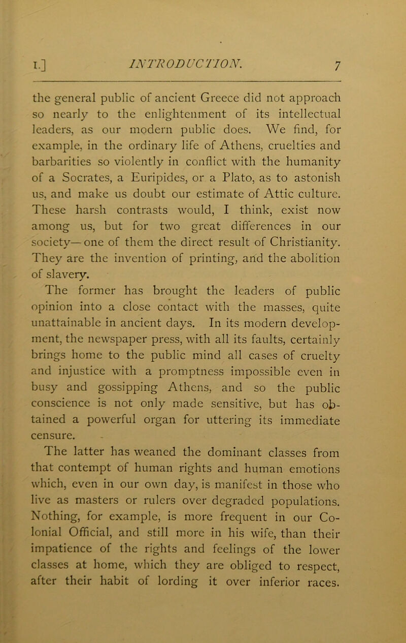 the general public of ancient Greece did not approach so nearly to the enlightenment of its intellectual leaders, as our modern public does. We find, for example, in the ordinary life of Athens, cruelties and barbarities so violently in conflict with the humanity of a Socrates, a Euripides, or a Plato, as to astonish us, and make us doubt our estimate of Attic culture. These harsh contrasts would, I think, exist now among us, but for two great differences in our society—one of them the direct result of Christianity. They are the invention of printing, and the abolition of slavery. The former has brought the leaders of public opinion into a close contact with the masses, quite unattainable in ancient days. In its modern develop- ment, the newspaper press, with all its faults, certainly brings home to the public mind all cases of cruelty and injustice with a promptness impossible even in busy and gossipping Athens, and so the public conscience is not only made sensitive, but has ob- tained a powerful organ for uttering its immediate censure. The latter has weaned the dominant classes from that contempt of human rights and human emotions which, even in our own day, is manifest in those who live as masters or rulers over degraded populations. Nothing, for example, is more frequent in our Co- lonial Official, and still more in his wife, than their impatience of the rights and feelings of the lower classes at home, which they are obliged to respect, after their habit of lording it over inferior races.