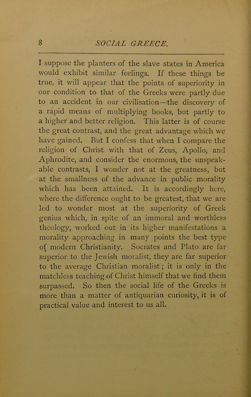 I suppose the planters of the slave states in America would exhibit similar feelings. If these things be true, it will appear that the points of superiority in our condition to that of the Greeks were partly due to an accident in our civilisation—the discovery of a rapid means of multiplying books, but partly to a higher and better religion. This latter is of course the great contrast, and the great advantage which we have gained. But I confess that when I compare the religion of Christ with that of Zeus, Apollo, and Aphrodite, and consider the enormous, the unspeak- able contrasts, I wonder not at the greatness, but at the smallness of the advance in public morality which has been attained. It is accordingly here, where the difference ought to be greatest, that we are led to wonder most at the superiority of Greek genius which, in spite of an immoral and worthless theology, worked out in its higher manifestations a morality approaching in many points the best type of modern Christianity. Socrates and Plato are far superior to the Jewish moralist, they are far superior to the average Christian moralist; it is only in the matchless teaching of Christ himself that we find them surpassed. So then the social life of the Greeks is more than a matter of antiquarian curiosity, it is of practical value and interest to us all.