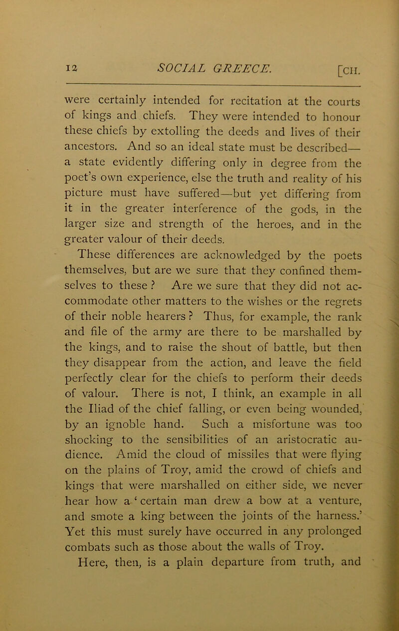 [Cll. were certainly intended for recitation at the courts of kings and chiefs. They were intended to honour these chiefs by extolling the deeds and lives of their ancestors. And so an ideal state must be described— a state evidently differing only in degree from the poet’s own experience, else the truth and reality of his picture must have suffered—but yet differing from it in the greater interference of the gods, in the larger size and strength of the heroes, and in the greater valour of their deeds. These differences are acknowledged by the poets themselves, but are we sure that they confined them- selves to these ? Are we sure that they did not ac- commodate other matters to the wishes or the regrets of their noble hearers ? Thus, for example, the rank and file of the army are there to be marshalled by the kings, and to raise the shout of battle, but then they disappear from the action, and leave the field perfectly clear for the chiefs to perform their deeds of valour. There is not, I think, an example in all the Iliad of the chief falling, or even being wounded, by an ignoble hand. Such a misfortune was too shocking to the sensibilities of an aristocratic au- dience. Amid the cloud of missiles that were flying on the plains of Troy, amid the crowd of chiefs and kings that were marshalled on either side, we never hear how a ‘ certain man drew a bow at a venture, and smote a king between the joints of the harness.’ Yet this must surely have occurred in any prolonged combats such as those about the walls of Troy. Here, then, is a plain departure from truth, and