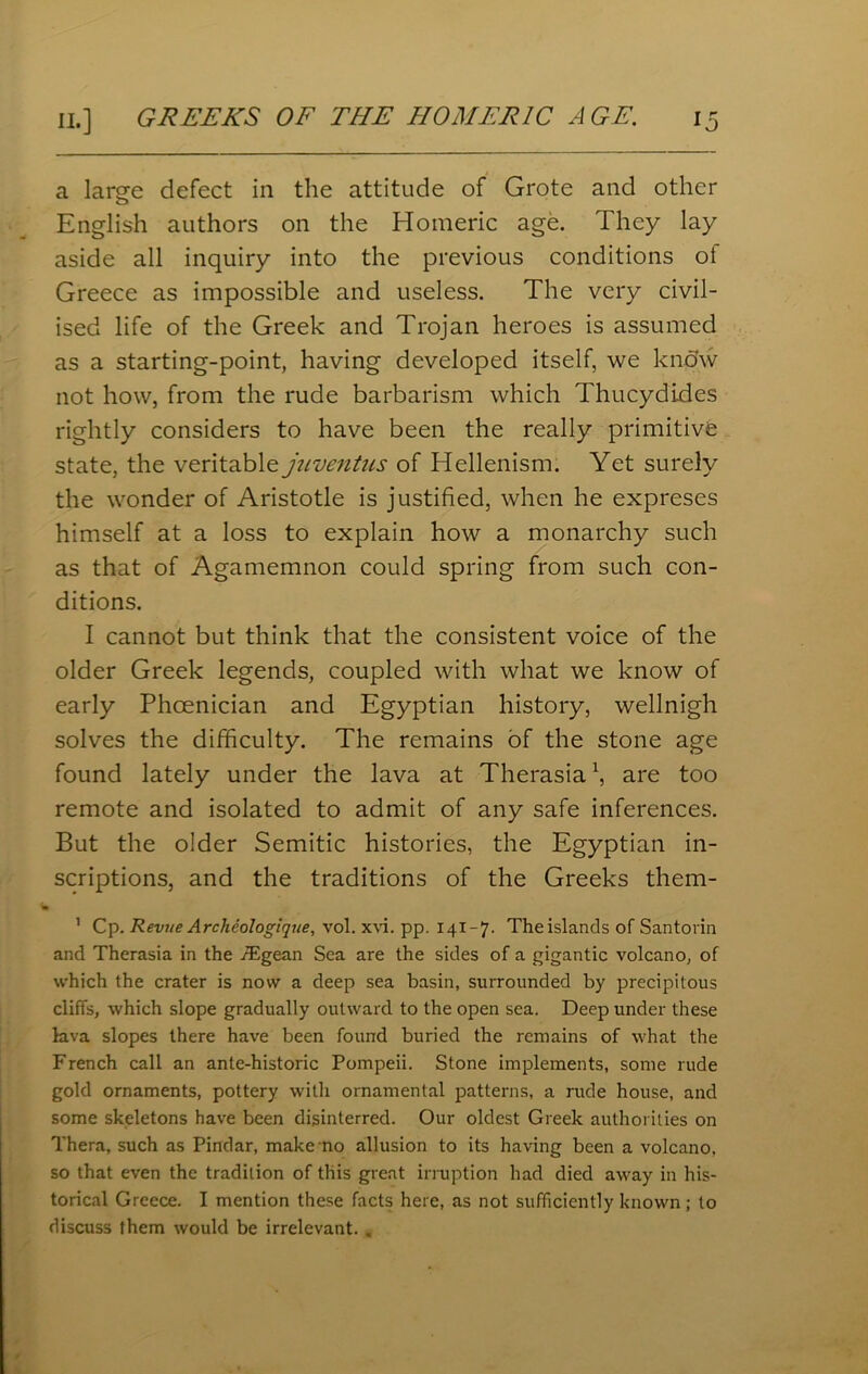 a large defect in the attitude of Grote and other English authors on the Homeric age. They lay aside all inquiry into the previous conditions of Greece as impossible and useless. The very civil- ised life of the Greek and Trojan heroes is assumed as a starting-point, having developed itself, we kndw not how, from the rude barbarism which Thucydides rightly considers to have been the really primitive state, the veritable juventus of Hellenism. Yet surely the wonder of Aristotle is justified, when he expreses himself at a loss to explain how a monarchy such as that of Agamemnon could spring from such con- ditions. I cannot but think that the consistent voice of the older Greek legends, coupled with what we know of early Phoenician and Egyptian history, wellnigh solves the difficulty. The remains of the stone age found lately under the lava at Therasia \ are too remote and isolated to admit of any safe inferences. But the older Semitic histories, the Egyptian in- scriptions, and the traditions of the Greeks them- 1 Cp. Revue Archeologique, vol. xvi. pp. 141-7- Theislands of Santorin and Therasia in the /Egean Sea are the sides of a gigantic volcano, of which the crater is now a deep sea basin, surrounded by precipitous cliffs, which slope gradually outward to the open sea. Deep under these lava slopes there have been found buried the remains of what the French call an ante-historic Pompeii. Stone implements, some rude gold ornaments, pottery with ornamental patterns, a rude house, and some skeletons have been disinterred. Our oldest Greek authorities on Thera, such as Pindar, make no allusion to its having been a volcano, so that even the tradition of this great irruption had died away in his- torical Greece. I mention these facts here, as not sufficiently known; to discuss them would be irrelevant. .