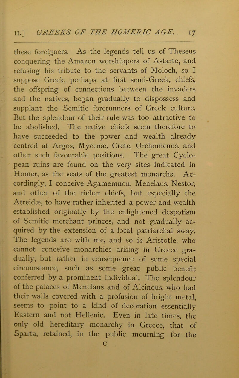 these foreigners. As the legends tell us of Theseus conquering the Amazon worshippers of Astarte, and refusing his tribute to the servants of Moloch, so I suppose Greek, perhaps at first semi-Greek, chiefs, the offspring of connections between the invaders and the natives, began gradually to dispossess and supplant the Semitic forerunners of Greek culture. But the splendour of their rule was too attractive to be abolished. The native chiefs seem therefore to have succeeded to the power and wealth already centred at Argos, Mycenae, Crete, Orchomenus, and other such favourable positions. The great Cyclo- pean ruins are found on the very sites indicated in Homer, as the seats of the greatest monarchs. Ac- cordingly, I conceive Agamemnon, Menelaus, Nestor, and other of the richer chiefs, but especially the Atreidae, to have rather inherited a power and wealth established originally by the enlightened despotism of Semitic merchant princes, and not gradually ac- quired by the extension of a local patriarchal sway. The legends are with me, and so is Aristotle, who cannot conceive monarchies arising in Greece gra- dually, but rather in consequence of some special circumstance, such as some great public benefit conferred by a prominent individual. The splendour of the palaces of Menelaus and of Alcinous, who had their walls covered with a profusion of bright metal, seems to point to a kind of decoration essentially Eastern and not Hellenic. Even in late times, the only old hereditary monarchy in Greece, that of Sparta, retained, in the public mourning for the c