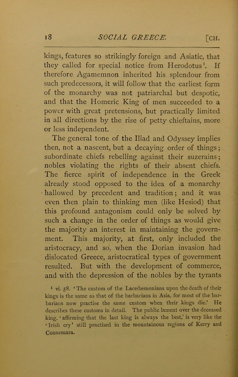 kings, features so strikingly foreign and Asiatic, that they called for special notice from Herodotus1. If therefore Agamemnon inherited his splendour from such predecessors, it will follow that the earliest form of the monarchy was not patriarchal but despotic, and that the Homeric King of men succeeded to a power with great pretensions, but practically limited in all directions by the rise of petty chieftains, more or less independent. The general tone of the Iliad and Odyssey implies then, not a nascent, but a decaying order of things; subordinate chiefs rebelling against their suzerains; nobles violating the rights of their absent chiefs. The fierce spirit of independence in the Greek already stood opposed to the idea of a monarchy hallowed by precedent and tradition; and it was even then plain to thinking men (like Hesiod) that this profound antagonism could only be solved by such a change in the order of things as would give the majority an interest in maintaining the govern- ment. This majority, at first, only included the aristocracy, and so, when the Dorian invasion had dislocated Greece, aristocratical types of government resulted. But with the development of commerce, and with the depression of the nobles by the tyrants 1 vi. 58. ‘ The custom of the Lacedsemonians upon the death of their kings is the same as that of the barbarians in Asia, for most of the bar- barians now practise the same custom when their kings die.’ He describes these customs in detail. The public lament over the deceased king, ‘ affirming that the last king is always the best,’ is very like the ‘Irish cry’ still practised in the mountainous regions of Kerry and Connemara.