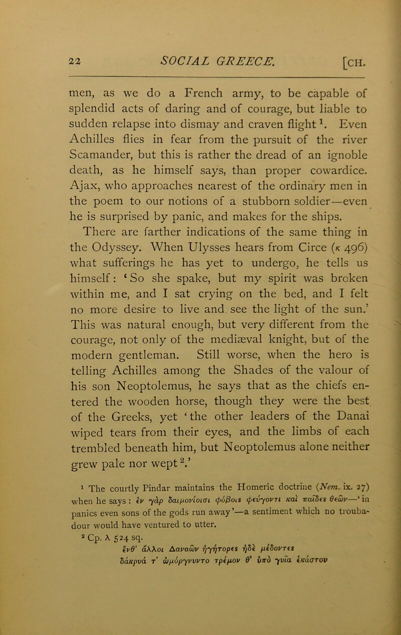 men, as we do a French army, to be capable of splendid acts of daring and of courage, but liable to sudden relapse into dismay and craven flight1. Even Achilles flies in fear from the pursuit of the river Scamander, but this is rather the dread of an ignoble death, as he himself says, than proper cowardice. Ajax, who approaches nearest of the ordinary men in the poem to our notions of a stubborn soldier—even he is surprised by panic, and makes for the ships. There are farther indications of the same thing in the Odyssey. When Ulysses hears from Circe (k 496) what sufferings he has yet to undergo, he tells us himself: ‘ So she spake, but my spirit was broken within me, and I sat crying on the bed, and I felt no more desire to live and see the light of the sun.’ This was natural enough, but very different from the courage, not only of the mediaeval knight, but of the modern gentleman. Still worse, when the hero is telling Achilles among the Shades of the valour of his son Neoptolemus, he says that as the chiefs en- tered the wooden horse, though they were the best of the Greeks, yet ‘the other leaders of the Danai wiped tears from their eyes, and the limbs of each trembled beneath him, but Neoptolemus alone neither grew pale nor wept V 1 The courtly Pindar maintains the Homeric doctrine (Nem. ix. 27) when he says : kv jap daipovioiai (poPcns (pevjovn real ireudes 6ewv—‘ in panics even sons of the gods run away ’—a sentiment which no trouba- dour would have ventured to utter. 2 Cp. A 524 sq. evO’ a\\oi Aavawv fjjTfTopis Tjdl pe5ovr(s Sa/cpva t uipupjvwTO ipepov O' imb jvia tKaoTOV