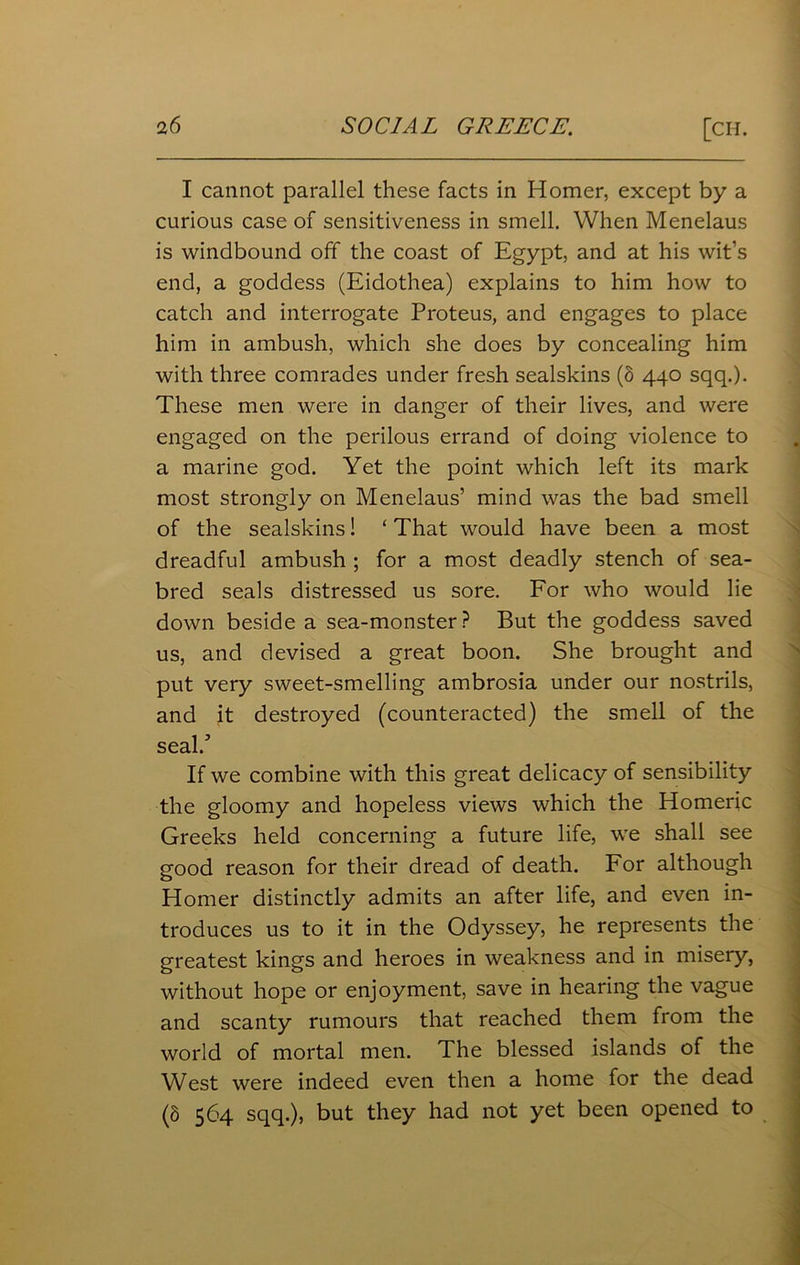 I cannot parallel these facts in Homer, except by a curious case of sensitiveness in smell. When Menelaus is windbound off the coast of Egypt, and at his wit’s end, a goddess (Eidothea) explains to him how to catch and interrogate Proteus, and engages to place him in ambush, which she does by concealing him with three comrades under fresh sealskins (8 440 sqq.). These men were in danger of their lives, and were engaged on the perilous errand of doing violence to a marine god. Yet the point which left its mark most strongly on Menelaus’ mind was the bad smell of the sealskins! ‘ That would have been a most dreadful ambush ; for a most deadly stench of sea- bred seals distressed us sore. For who would lie down beside a sea-monster? But the goddess saved us, and devised a great boon. She brought and put very sweet-smelling ambrosia under our nostrils, and it destroyed (counteracted) the smell of the seal/ If we combine with this great delicacy of sensibility the gloomy and hopeless views which the Homeric Greeks held concerning a future life, we shall see good reason for their dread of death. For although Homer distinctly admits an after life, and even in- troduces us to it in the Odyssey, he represents the greatest kings and heroes in weakness and in misery, without hope or enjoyment, save in hearing the vague and scanty rumours that reached them from the world of mortal men. The blessed islands of the West were indeed even then a home for the dead (8 564 sqq.), but they had not yet been opened to