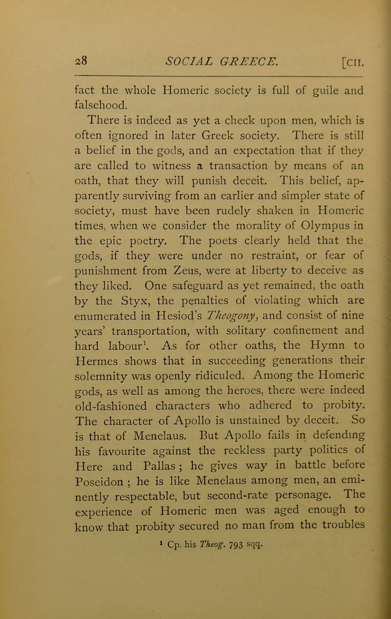 fact the whole Homeric society is full of guile and falsehood. There is indeed as yet a check upon men, which is often ignored in later Greek society. There is still a belief in the gods, and an expectation that if they are called to witness a transaction by means of an oath, that they will punish deceit. This belief, ap- parently surviving from an earlier and simpler state of society, must have been rudely shaken in Homeric times, when we consider the morality of Olympus in the epic poetry. The poets clearly held that the gods, if they were under no restraint, or fear of punishment from Zeus, were at liberty to deceive as they liked. One safeguard as yet remained, the oath by the Styx, the penalties of violating which are enumerated in Hesiod’s Theogony, and consist of nine years’ transportation, with solitary confinement and hard labour1. As for other oaths, the Hymn to Hermes shows that in succeeding generations their solemnity was openly ridiculed. Among the Homeric gods, as well as among the heroes, there were indeed old-fashioned characters who adhered to probity. The character of Apollo is unstained by deceit. So is that of Menelaus. But Apollo fails in defending his favourite against the reckless party politics of Here and Pallas ; he gives way in battle before Poseidon ; he is like Menelaus among men, an emi- nently respectable, but second-rate personage. The experience of Homeric men was aged enough to know that probity secured no man from the troubles 1 Cp. his Theog. 793 sqq.