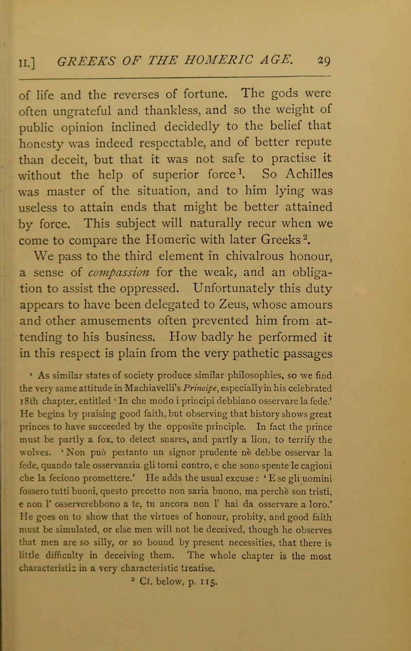 of life and the reverses of fortune. The gods were often ungrateful and thankless, and so the weight of public opinion inclined decidedly to the belief that honesty was indeed respectable, and of better repute than deceit, but that it was not safe to practise it without the help of superior force1. So Achilles was master of the situation, and to him lying was useless to attain ends that might be better attained by force. This subject will naturally recur when we come to compare the Homeric with later Greeks2. We pass to the third element in chivalrous honour, a sense of compassion for the weak, and an obliga- tion to assist the oppressed. Unfortunately this duty appears to have been delegated to Zeus, whose amours and other amusements often prevented him from at- tending to his business. How badly he performed it in this respect is plain from the very pathetic passages * As similar states of society produce similar philosophies, so we find the very same attitude in Machiavelli’s Principe, especiallyin his celebrated 18th chapter, entitled ‘ In che modo i principi debbiano osservare la fede.’ He begins by praising good faith, but observing that history shows great princes to have succeeded by the opposite principle. In fact the prince must be partly a fox, to detect snares, and partly a lion, to terrify the wolves. ‘ Non puo pertanto un signor prudente ne debbe osservar la fede, quando tale osservanzia gli tomi contro, e che sono spente le cagioni che la feciono promettere.’ He adds the usual excuse : ‘ E se gli uomini fossero tutti buoni, questo precetto non saria buono, ma perche son tristi, e non 1' osserverebbono a te, tu ancora non 1* hai da osservare a loro.’ He goes on to show that the virtues of honour, probity, and good faith must be simulated, or else men will not be deceived, though he observes that men are so silly, or so bound by present necessities, that there is little difficulty in deceiving them. The whole chapter is the most characteristic in a very characteristic treatise. 3 Cf. below, p. 115.