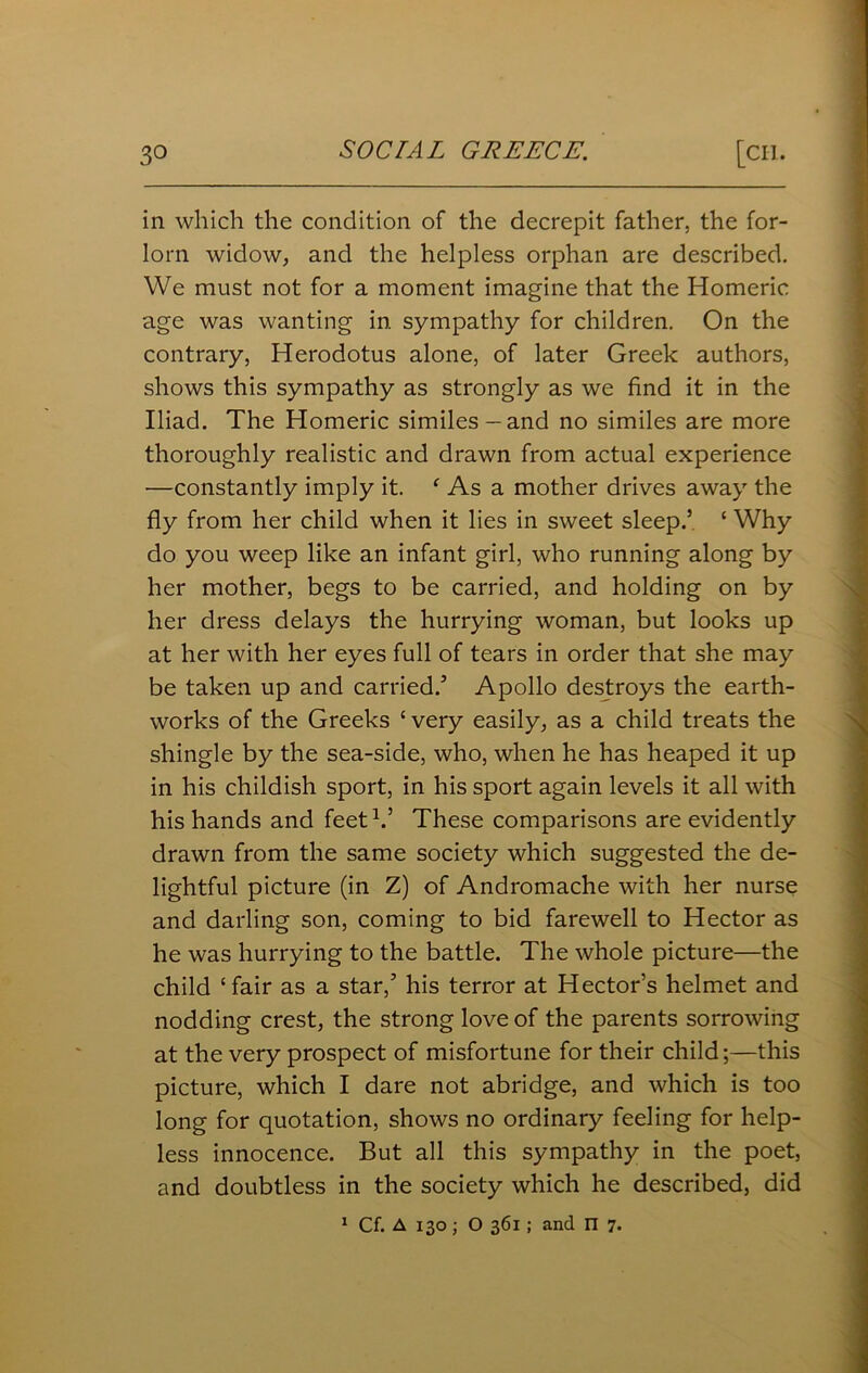 in which the condition of the decrepit father, the for- lorn widow, and the helpless orphan are described. We must not for a moment imagine that the Homeric age was wanting in sympathy for children. On the contrary, Herodotus alone, of later Greek authors, shows this sympathy as strongly as we find it in the Iliad. The Homeric similes —and no similes are more thoroughly realistic and drawn from actual experience —constantly imply it. ‘ As a mother drives away the fly from her child when it lies in sweet sleep.’ 5 Why do you weep like an infant girl, who running along by her mother, begs to be carried, and holding on by her dress delays the hurrying woman, but looks up at her with her eyes full of tears in order that she may be taken up and carried.5 Apollo destroys the earth- works of the Greeks ‘ very easily, as a child treats the shingle by the sea-side, who, when he has heaped it up in his childish sport, in his sport again levels it all with his hands and feet1.’ These comparisons are evidently drawn from the same society which suggested the de- lightful picture (in Z) of Andromache with her nurse and darling son, coming to bid farewell to Hector as he was hurrying to the battle. The whole picture—the child ‘fair as a star,5 his terror at Hector’s helmet and nodding crest, the strong love of the parents sorrowing at the very prospect of misfortune for their child;—this picture, which I dare not abridge, and which is too long for quotation, shows no ordinary feeling for help- less innocence. But all this sympathy in the poet, and doubtless in the society which he described, did 1 Cf. A 130 ; O 361 ; and n 7.