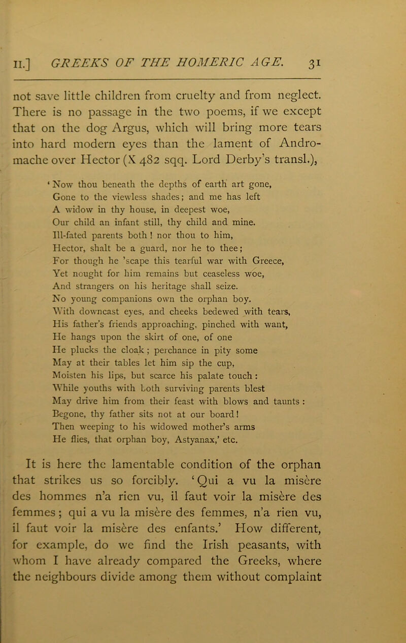 not save little children from cruelty and from neglect. There is no passage in the two poems, if we except that on the dog Argus, which will bring more tears into hard modern eyes than the lament of Andro- mache over Hector (X 482 sqq. Lord Derby’s transl.), ‘ Now thou beneath the depths of earth art gone, Gone to the viewless shades; and me has left A widow in thy house, in deepest woe, Our child an infant still, thy child and mine. Ill-fated parents both ! nor thou to him, Hector, shalt be a guard, nor he to thee; For though he ’scape this tearful war with Greece, Yet nought for him remains but ceaseless woe, And strangers on his heritage shall seize. No young companions own the orphan boy. With downcast eyes, and cheeks bedewed with tears. His father’s friends approaching, pinched with want, He hangs upon the skirt of one, of one He plucks the cloak ; perchance in pity some May at their tables let him sip the cup, Moisten his lips, but scarce his palate touch : While youths with Loth surviving parents blest May drive him from their feast with blows and taunts : Begone, thy father sits not at our board! Then weeping to his widowed mother’s arms He flies, that orphan boy, Astyanax,’ etc. It is here the lamentable condition of the orphan that strikes us so forcibly. {Qui a vu la misere des hommes n’a ricn vu, il faut voir la misere des femmes; qui a vu la misere des femmes, n’a rien vu, il faut voir la misere des enfants.’ How different, for example, do we find the Irish peasants, with whom I have already compared the Greeks, where the neighbours divide among them without complaint