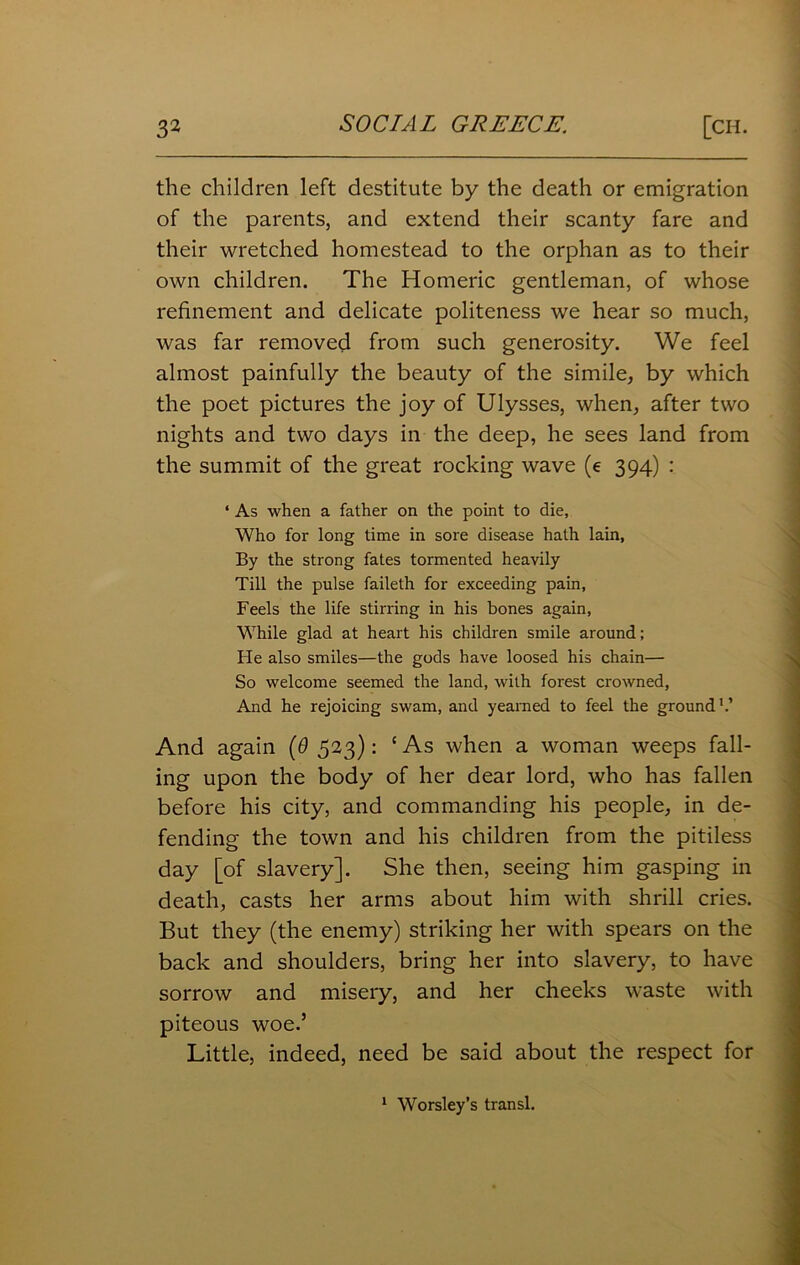 the children left destitute by the death or emigration of the parents, and extend their scanty fare and their wretched homestead to the orphan as to their own children. The Homeric gentleman, of whose refinement and delicate politeness we hear so much, was far removed from such generosity. We feel almost painfully the beauty of the simile, by which the poet pictures the joy of Ulysses, when, after two nights and two days in the deep, he sees land from the summit of the great rocking wave (e 394) : ‘ As when a father on the point to die. Who for long time in sore disease hath lain, By the strong fates tormented heavily Till the pulse faileth for exceeding pain, Feels the life stirring in his bones again, While glad at heart his children smile around; Fie also smiles—the gods have loosed his chain— So welcome seemed the land, with forest crowned, And he rejoicing swam, and yearned to feel the ground1.’ And again (6 523): ‘ As when a woman weeps fall- ing upon the body of her dear lord, who has fallen before his city, and commanding his people, in de- fending the town and his children from the pitiless day [of slavery]. She then, seeing him gasping in death, casts her arms about him with shrill cries. But they (the enemy) striking her with spears on the back and shoulders, bring her into slavery, to have sorrow and misery, and her cheeks waste with piteous woe.’ Little, indeed, need be said about the respect for 1 Worsley’s transl.