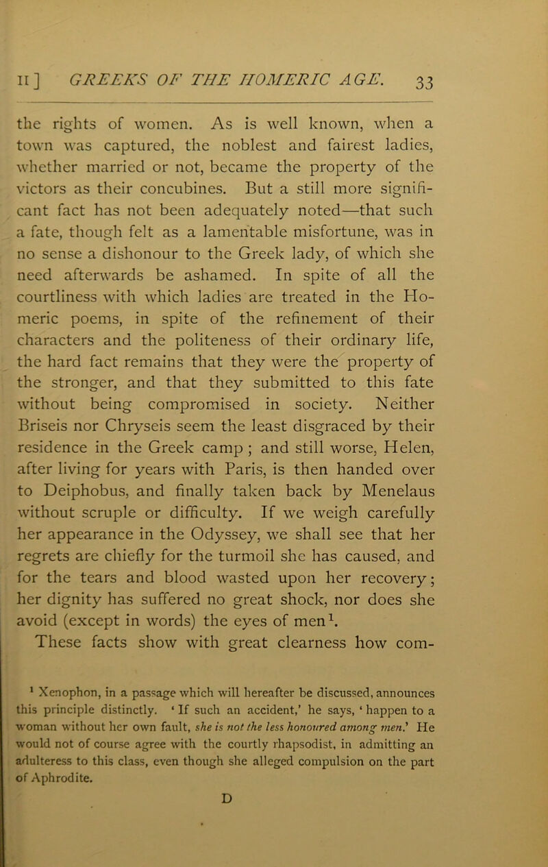 the rights of women. As is well known, when a town was captured, the noblest and fairest ladies, whether married or not, became the property of the victors as their concubines. But a still more signifi- cant fact has not been adequately noted—that such a fate, though felt as a lamentable misfortune, was in no sense a dishonour to the Greek lady, of which she need afterwards be ashamed. In spite of all the courtliness with which ladies are treated in the Ho- meric poems, in spite of the refinement of their characters and the politeness of their ordinary life, the hard fact remains that they were the property of the stronger, and that they submitted to this fate without being compromised in society. Neither Briseis nor Chryseis seem the least disgraced by their residence in the Greek camp ; and still worse, Helen, after living for years with Paris, is then handed over to Deiphobus, and finally taken back by Menelaus without scruple or difficulty. If we weigh carefully her appearance in the Odyssey, we shall see that her regrets are chiefly for the turmoil she has caused, and for the tears and blood wasted upon her recovery; her dignity has suffered no great shock, nor does she avoid (except in words) the eyes of men1. These facts show with great clearness how com- 1 Xenophon, in a passage which will hereafter be discussed, announces this principle distinctly. ‘ If such an accident,’ he says, ‘ happen to a woman without her own fault, she is not the less honoured among men.' Pie would not of course agree with the courtly rhapsodist, in admitting an adulteress to this class, even though she alleged compulsion on the part of Aphrodite. D