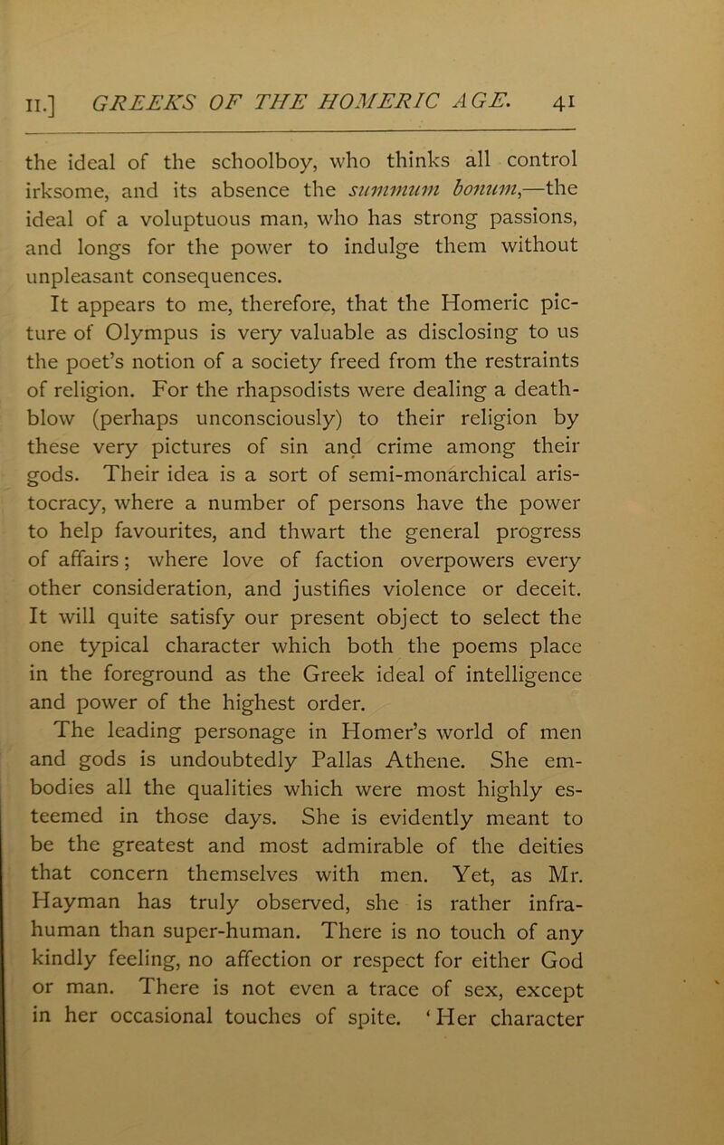 the ideal of the schoolboy, who thinks all control irksome, and its absence the summum bonum,—the ideal of a voluptuous man, who has strong passions, and longs for the power to indulge them without unpleasant consequences. It appears to me, therefore, that the Homeric pic- ture of Olympus is very valuable as disclosing to us the poet’s notion of a society freed from the restraints of religion. For the rhapsodists were dealing a death- blow (perhaps unconsciously) to their religion by these very pictures of sin and crime among their gods. Their idea is a sort of semi-monarchical aris- tocracy, where a number of persons have the power to help favourites, and thwart the general progress of affairs; where love of faction overpowers every other consideration, and justifies violence or deceit. It will quite satisfy our present object to select the one typical character which both the poems place in the foreground as the Greek ideal of intelligence and power of the highest order. The leading personage in Homer’s world of men and gods is undoubtedly Pallas Athene. She em- bodies all the qualities which were most highly es- teemed in those days. She is evidently meant to be the greatest and most admirable of the deities that concern themselves with men. Yet, as Mr. Hayman has truly observed, she is rather infra- human than super-human. There is no touch of any kindly feeling, no affection or respect for either God or man. There is not even a trace of sex, except in her occasional touches of spite. ‘ Her character