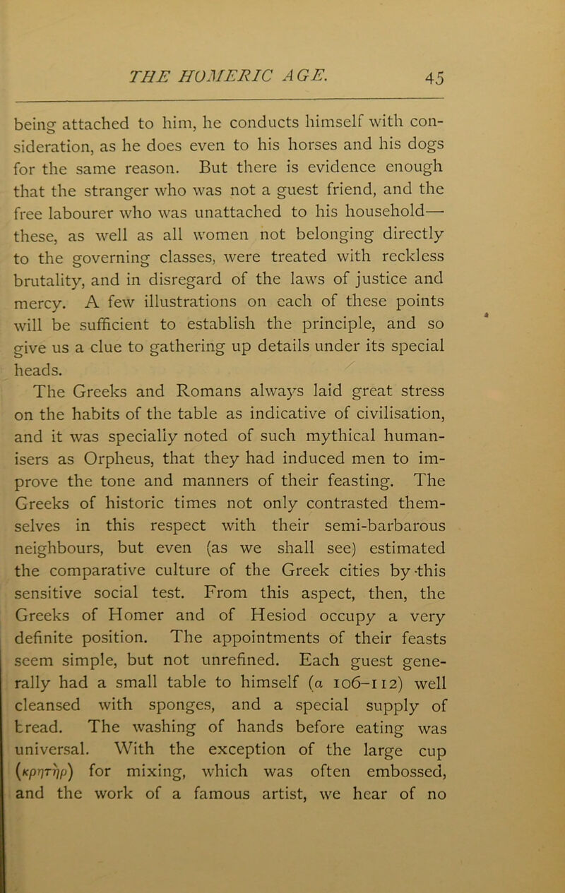 beinsr attached to him. he conducts himself with con- sideration, as he does even to his horses and his dogs for the same reason. But there is evidence enough that the stranger who was not a guest friend, and the free labourer who was unattached to his household— these, as well as all women not belonging directly to the governing classes, were treated with reckless brutality, and in disregard of the laws of justice and mercy. A few illustrations on each of these points will be sufficient to establish the principle, and so give us a clue to gathering up details under its special heads. The Greeks and Romans always laid great stress on the habits of the table as indicative of civilisation, and it was specially noted of such mythical human- isers as Orpheus, that they had induced men to im- prove the tone and manners of their feasting. The Greeks of historic times not only contrasted them- selves in this respect with their semi-barbarous neighbours, but even (as we shall see) estimated the comparative culture of the Greek cities by-this sensitive social test. From this aspect, then, the Greeks of Homer and of Hesiod occupy a very definite position. The appointments of their feasts seem simple, but not unrefined. Each guest gene- rally had a small table to himself (a 106-112) well cleansed with sponges, and a special supply of tread. The washing of hands before eating was universal. With the exception of the large cup (Kpr]TT]fj) for mixing, which was often embossed, and the work of a famous artist, we hear of no