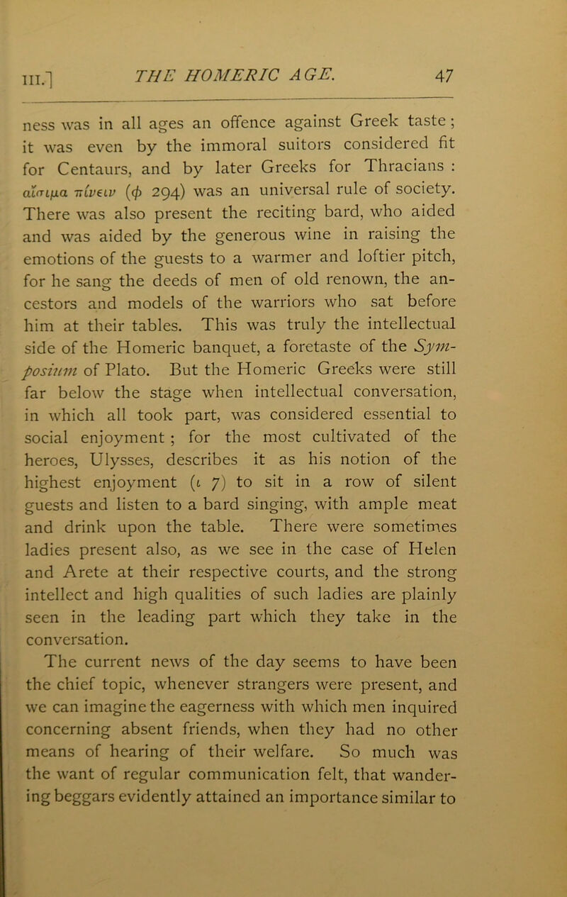 ness was in all ages an offence against Greek taste ; it was even by the immoral suitors considered fit for Centaurs, and by later Greeks for Thracians : ahujua 7t(v€lv ((f) 294) was an universal rule of society. There was also present the reciting bard, who aided and was aided by the generous wine in raising the emotions of the guests to a warmer and loftier pitch, for he sang the deeds of men of old renown, the an- cestors and models of the warriors who sat before him at their tables. This was truly the intellectual side of the Homeric banquet, a foretaste of the Sym- posium of Plato. But the Homeric Greeks were still far below the stage when intellectual conversation, in which all took part, was considered essential to social enjoyment ; for the most cultivated of the heroes, Ulysses, describes it as his notion of the highest enjoyment (1 7) to sit in a row of silent guests and listen to a bard singing, with ample meat and drink upon the table. There were sometimes ladies present also, as we see in the case of Helen and Arete at their respective courts, and the strong intellect and high qualities of such ladies are plainly seen in the leading part which they take in the conversation. The current news of the day seems to have been the chief topic, whenever strangers were present, and we can imagine the eagerness with which men inquired concerning absent friends, when they had no other means of hearing of their welfare. So much was the want of regular communication felt, that wander- ing beggars evidently attained an importance similar to