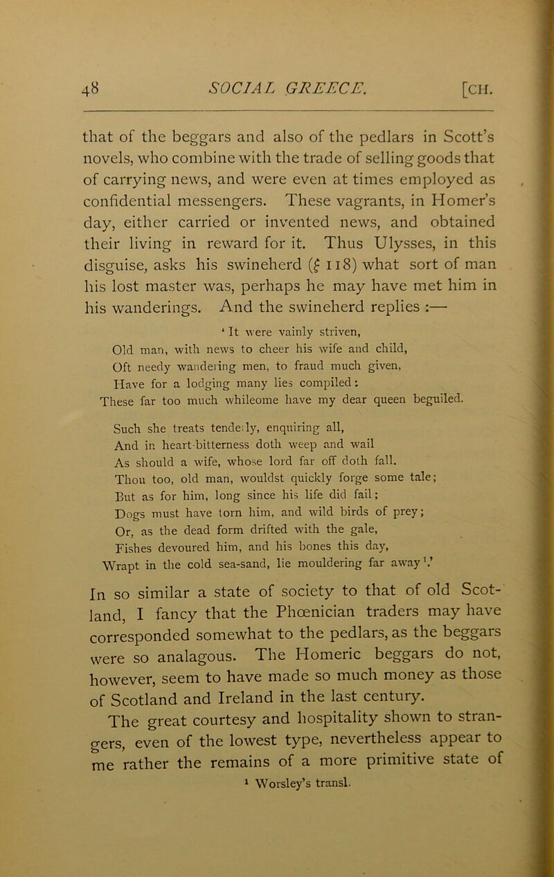 that of the beggars and also of the pedlars in Scott’s novels, who combine with the trade of selling goods that of carrying news, and were even at times employed as confidential messengers. These vagrants, in Homer’s day, either carried or invented news, and obtained their living in reward for it. Thus Ulysses, in this disguise, asks his swineherd (£ 118) what sort of man his lost master was, perhaps he may have met him in his wanderings. And the swineherd replies :— ‘ It were vainly striven, Old man, with news to cheer his wife and child, Oft needy wandering men, to fraud much given, Have for a lodging many lies compiled: These far too much whileome have my dear queen beguiled. Such she treats tendeily, enquiring all, And in heart-bitterness doth weep and wail As should a wife, whose lord far off doth fall. Thou too, old man, wouldst quickly forge some tale; But as for him, long since his life did fail; Dogs must have tom him, and wild birds of prey; Or, as the dead form drifted with the gale, Fishes devoured him, and his bones this day, Wrapt in the cold sea-sand, lie mouldering far away1.’ In so similar a state of society to that of old Scot- land, I fancy that the Phoenician traders may have corresponded somewhat to the pedlars, as the beggars were so analagous. The Homeric beggars do not, however, seem to have made so much money as those of Scotland and Ireland in the last century. The great courtesy and hospitality shown to stran- gers, even of the lowest type, nevertheless appeal to me rather the remains of a more primitive state of 1 Worsley’s transl.