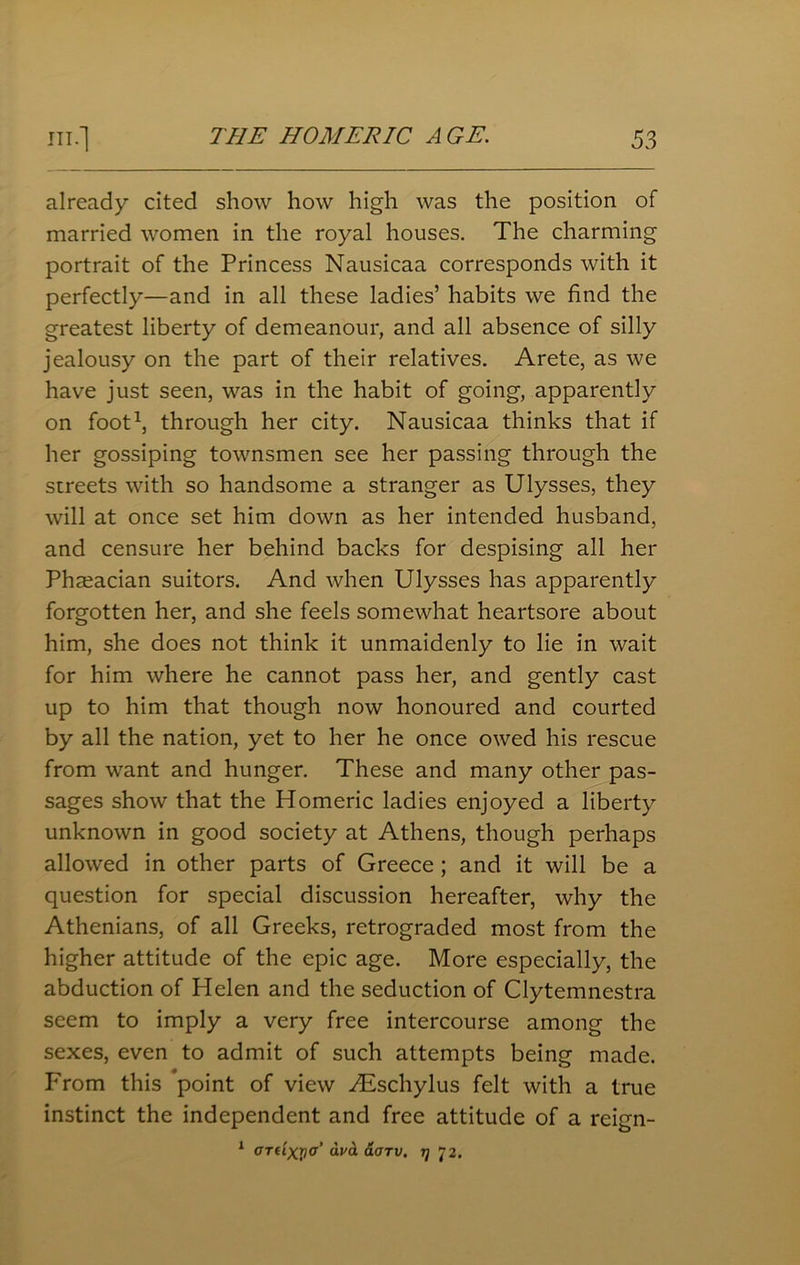 already cited show how high was the position of married women in the royal houses. The charming portrait of the Princess Nausicaa corresponds with it perfectly—and in all these ladies’ habits we find the greatest liberty of demeanour, and all absence of silly jealousy on the part of their relatives. Arete, as we have just seen, was in the habit of going, apparently on foot1, through her city. Nausicaa thinks that if her gossiping townsmen see her passing through the streets with so handsome a stranger as Ulysses, they will at once set him down as her intended husband, and censure her behind backs for despising all her Phseacian suitors. And when Ulysses has apparently forgotten her, and she feels somewhat heartsore about him, she does not think it unmaidenly to lie in wait for him where he cannot pass her, and gently cast up to him that though now honoured and courted by all the nation, yet to her he once owed his rescue from want and hunger. These and many other pas- sages show that the Homeric ladies enjoyed a liberty unknown in good society at Athens, though perhaps allowed in other parts of Greece ; and it will be a question for special discussion hereafter, why the Athenians, of all Greeks, retrograded most from the higher attitude of the epic age. More especially, the abduction of Helen and the seduction of Clytemnestra seem to imply a very free intercourse among the sexes, even to admit of such attempts being made. From this point of view Aeschylus felt with a true instinct the independent and free attitude of a reign- 1 aTiixrio’ aarv. 77 72.