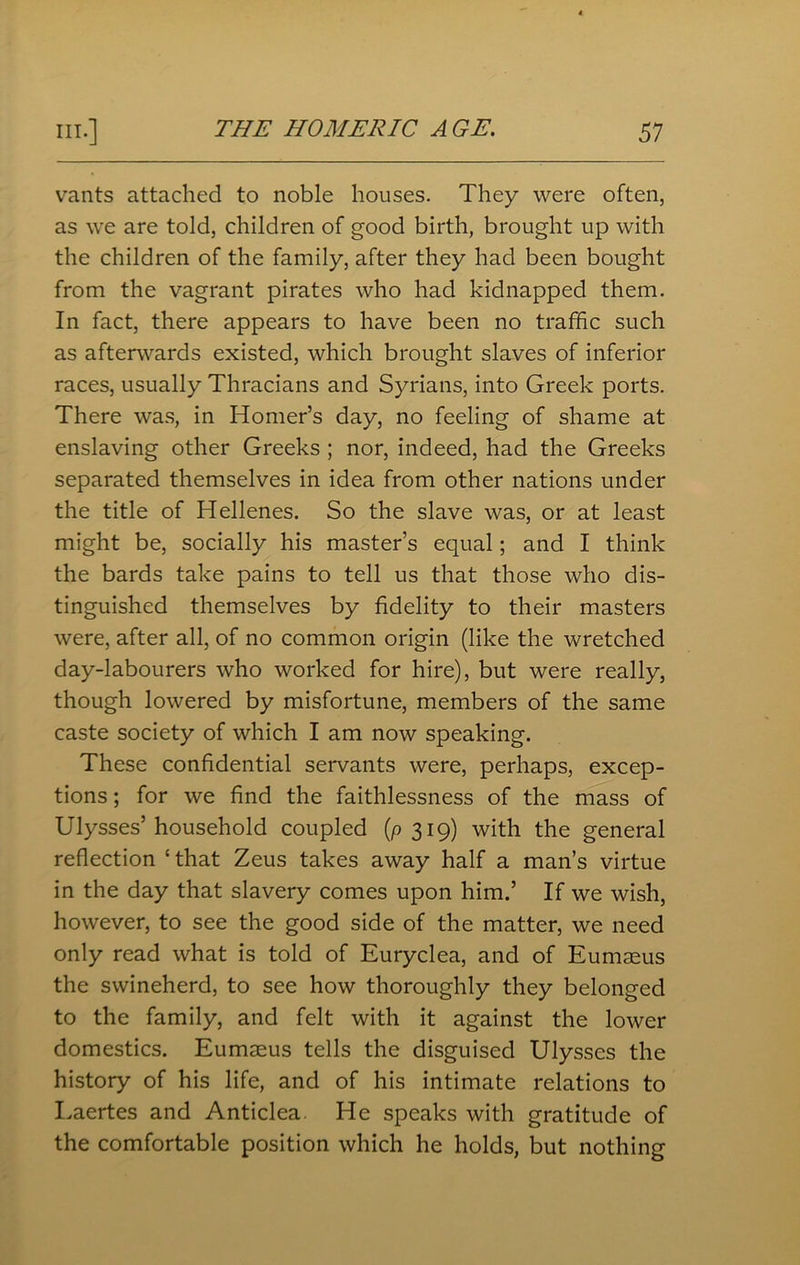 vants attached to noble houses. They were often, as we are told, children of good birth, brought up with the children of the family, after they had been bought from the vagrant pirates who had kidnapped them. In fact, there appears to have been no traffic such as afterwards existed, which brought slaves of inferior races, usually Thracians and Syrians, into Greek ports. There was, in Homer’s day, no feeling of shame at enslaving other Greeks ; nor, indeed, had the Greeks separated themselves in idea from other nations under the title of Hellenes. So the slave was, or at least might be, socially his master’s equal; and I think the bards take pains to tell us that those who dis- tinguished themselves by fidelity to their masters were, after all, of no common origin (like the wretched day-labourers who worked for hire), but were really, though lowered by misfortune, members of the same caste society of which I am now speaking. These confidential servants were, perhaps, excep- tions ; for we find the faithlessness of the mass of Ulysses’household coupled (p 319) with the general reflection ‘ that Zeus takes away half a man’s virtue in the day that slavery comes upon him.’ If we wish, however, to see the good side of the matter, we need only read what is told of Euryclea, and of Eumaeus the swineherd, to see how thoroughly they belonged to the family, and felt with it against the lower domestics. Eumseus tells the disguised Ulysses the history of his life, and of his intimate relations to Laertes and Anticlea. He speaks with gratitude of the comfortable position which he holds, but nothing