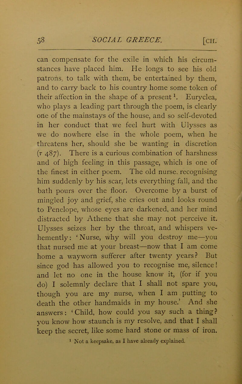 can compensate for the exile in which his circum- stances have placed him. He longs to see his old patrons, to talk with them, be entertained by them, and to carry back to his country home some token of their affection in the shape of a present h Euryclea, who plays a leading part through the poem, is clearly one of the mainstays of the house, and so self-devoted in her conduct that we feel hurt with Ulysses as we do nowhere else in the whole poem, when he threatens her, should she be wanting in discretion (r 487). There is a curious combination of harshness and of high feeling in this passage, which is one of the finest in either poem. The old nurse, recognising him suddenly by his scar, lets everything fall, and the bath pours over the floor. Overcome by a burst of mingled joy and grief, she cries out and looks round to Penelope, whose eyes are darkened, and her mind distracted by Athene that she may not perceive it. Ulysses seizes her by the throat, and whispers ve- hemently: ‘Nurse, why will you destroy me—you that nursed me at your breast—now that I am come home a wayworn sufferer after twenty years? But since god has allowed you to recognise me, silence! and let no one in the house know it, (for if you do) I solemnly declare that I shall not spare you, though you are my nurse, when I am putting to death the other handmaids in my house/ And she answers: ‘Child, how could you say such a thing? you know how staunch is my resolve, and that I shall keep the secret, like some hard stone or mass of iron. 1 Not a keepsake, as I have already explained.