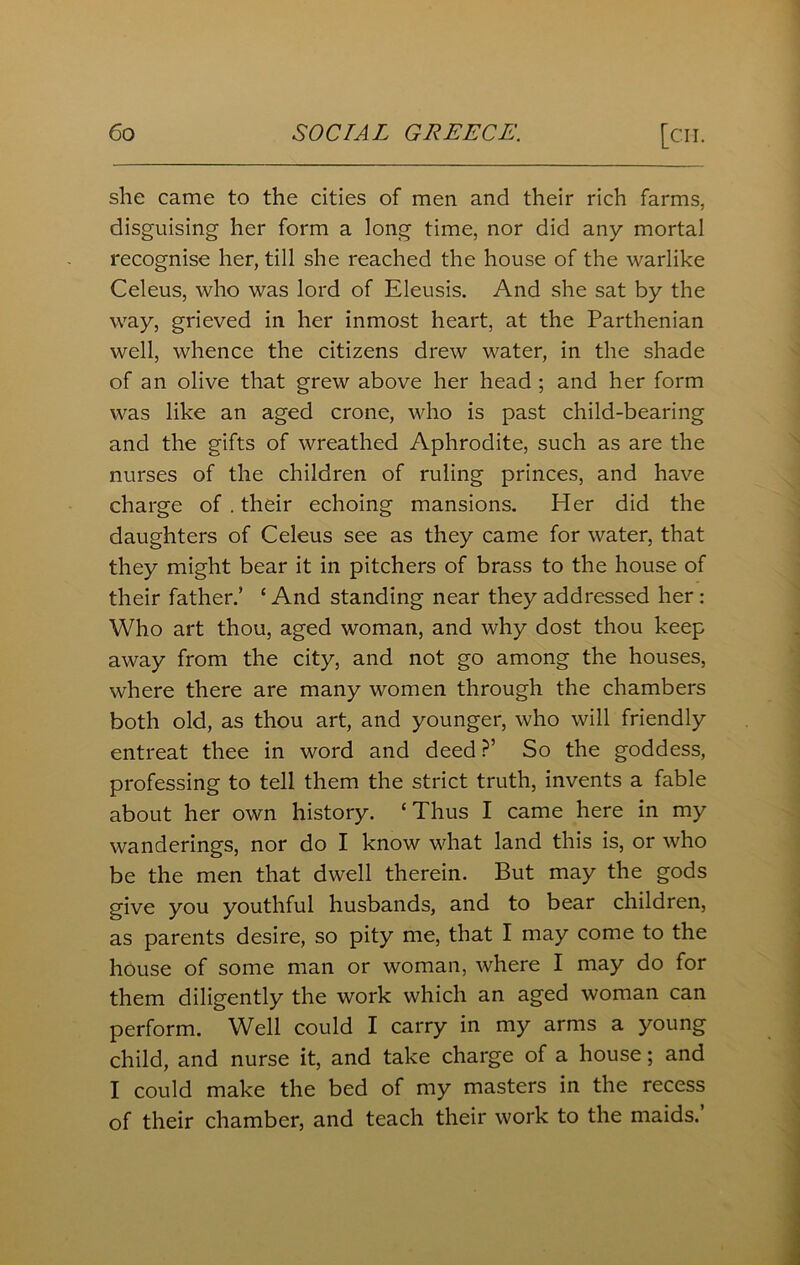she came to the cities of men and their rich farms, disguising her form a long time, nor did any mortal recognise her, till she reached the house of the warlike Celeus, who was lord of Eleusis. And she sat by the way, grieved in her inmost heart, at the Parthenian well, whence the citizens drew water, in the shade of an olive that grew above her head ; and her form was like an aged crone, who is past child-bearing and the gifts of wreathed Aphrodite, such as are the nurses of the children of ruling princes, and have charge of . their echoing mansions. Her did the daughters of Celeus see as they came for water, that they might bear it in pitchers of brass to the house of their father.’ ‘ And standing near they addressed her : Who art thou, aged woman, and why dost thou keep away from the city, and not go among the houses, where there are many women through the chambers both old, as thou art, and younger, who will friendly entreat thee in word and deed ?’ So the goddess, professing to tell them the strict truth, invents a fable about her own history. ‘Thus I came here in my wanderings, nor do I know what land this is, or who be the men that dwell therein. But may the gods give you youthful husbands, and to bear children, as parents desire, so pity me, that I may come to the house of some man or woman, where I may do for them diligently the work which an aged woman can perform. Well could I carry in my arms a young child, and nurse it, and take charge of a house; and I could make the bed of my masters in the recess of their chamber, and teach their work to the maids.