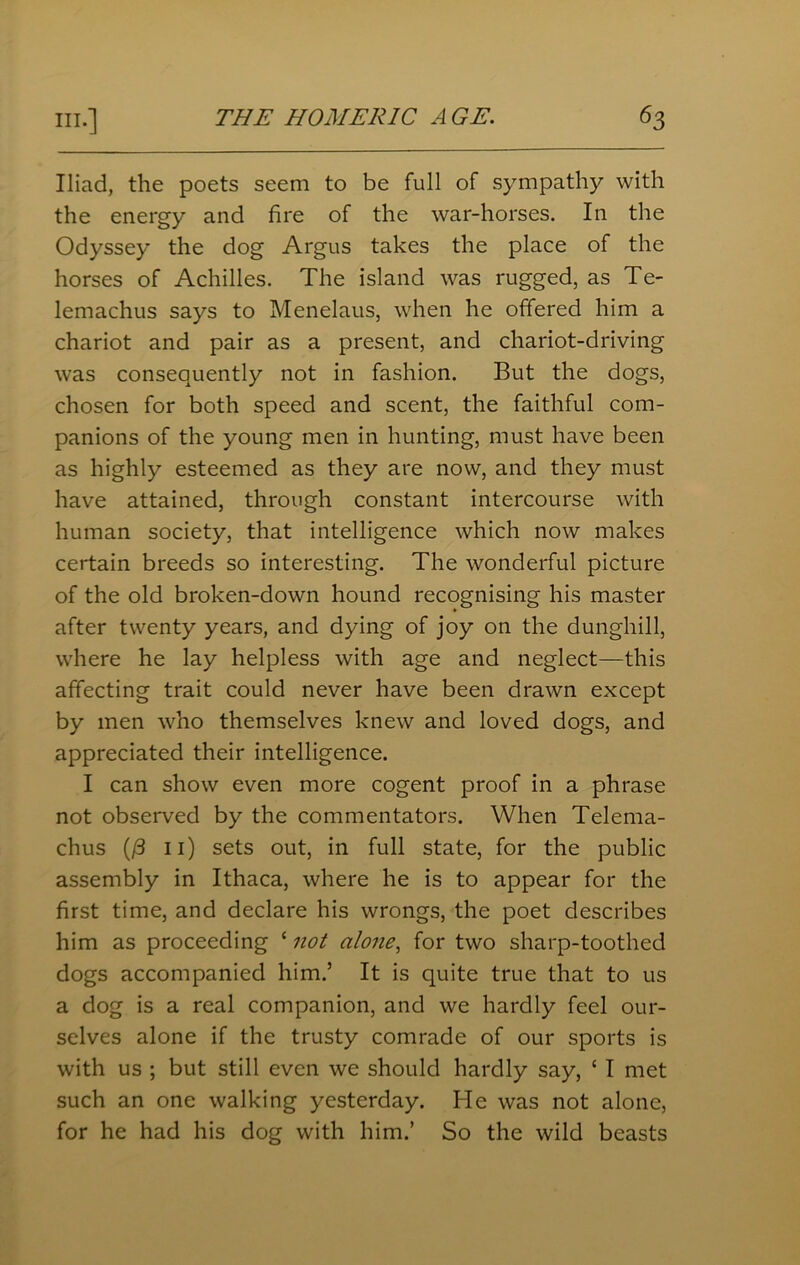 Iliad, the poets seem to be full of sympathy with the energy and fire of the war-horses. In the Odyssey the dog Argus takes the place of the horses of Achilles. The island was rugged, as Te- lemachus says to Menelaus, when he offered him a chariot and pair as a present, and chariot-driving was consequently not in fashion. But the dogs, chosen for both speed and scent, the faithful com- panions of the young men in hunting, must have been as highly esteemed as they are now, and they must have attained, through constant intercourse with human society, that intelligence which now makes certain breeds so interesting. The wonderful picture of the old broken-down hound recognising his master after twenty years, and dying of joy on the dunghill, where he lay helpless with age and neglect—this affecting trait could never have been drawn except by men who themselves knew and loved dogs, and appreciated their intelligence. I can show even more cogent proof in a phrase not observed by the commentators. When Telema- chus (/3 n) sets out, in full state, for the public assembly in Ithaca, where he is to appear for the first time, and declare his wrongs, the poet describes him as proceeding ‘ not alone, for two sharp-toothed dogs accompanied him.’ It is quite true that to us a dog is a real companion, and we hardly feel our- selves alone if the trusty comrade of our sports is with us ; but still even we should hardly say, c I met such an one walking yesterday. He was not alone, for he had his dog with him.’ So the wild beasts