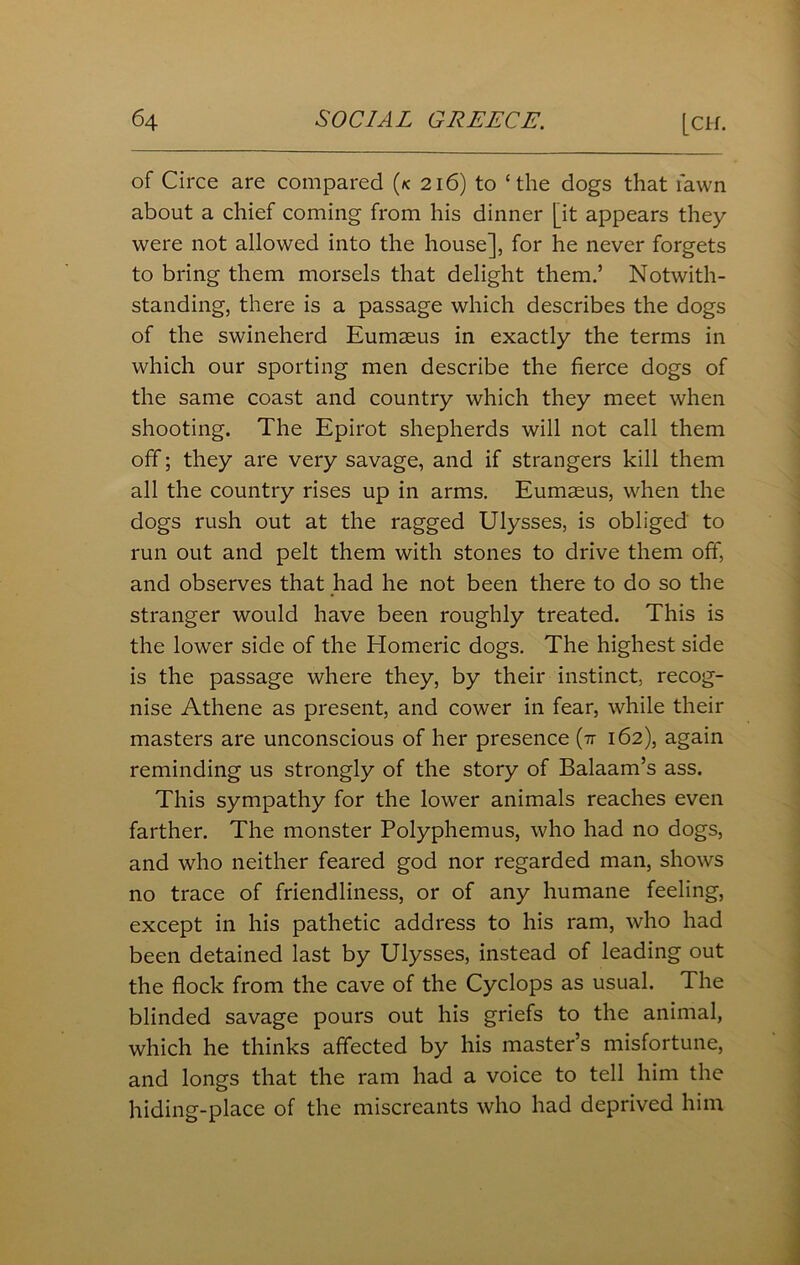 of Circe are compared (*c 216) to ‘the dogs that fawn about a chief coming from his dinner [it appears they were not allowed into the house], for he never forgets to bring them morsels that delight them.’ Notwith- standing, there is a passage which describes the dogs of the swineherd Eumaeus in exactly the terms in which our sporting men describe the fierce dogs of the same coast and country which they meet when shooting. The Epirot shepherds will not call them off; they are very savage, and if strangers kill them all the country rises up in arms. Eumaeus, when the dogs rush out at the ragged Ulysses, is obliged to run out and pelt them with stones to drive them off, and observes that had he not been there to do so the stranger would have been roughly treated. This is the lower side of the Homeric dogs. The highest side is the passage where they, by their instinct, recog- nise Athene as present, and cower in fear, while their masters are unconscious of her presence (tt 162), again reminding us strongly of the story of Balaam’s ass. This sympathy for the lower animals reaches even farther. The monster Polyphemus, who had no dogs, and who neither feared god nor regarded man, shows no trace of friendliness, or of any humane feeling, except in his pathetic address to his ram, who had been detained last by Ulysses, instead of leading out the flock from the cave of the Cyclops as usual. The blinded savage pours out his griefs to the animal, which he thinks affected by his master’s misfortune, and longs that the ram had a voice to tell him the hiding-place of the miscreants who had deprived him