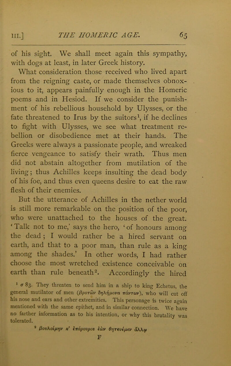 of his sight. We shall meet again this sympathy, with dogs at least, in later Greek history. What consideration those received who lived apart from the reigning caste, or made themselves obnox- ious to it, appears painfully enough in the Homeric poems and in Hesiod. If we consider the punish- ment of his rebellious household by Ulysses, or the fate threatened to Irus by the suitors1, if he declines to fight with Ulysses, we see what treatment re- bellion or disobedience met at their hands. The Greeks were always a passionate people, and wreaked fierce vengeance to satisfy their wrath. Thus men did not abstain altogether from mutilation of the living; thus Achilles keeps insulting the dead body of his foe, and thus even queens desire to eat the raw flesh of their enemies. But the utterance of Achilles in the nether world is still more remarkable on the position of the poor, who were unattached to the houses of the great. ‘ Talk not to me,’ says the hero, c of honours among the dead ; I would rather be a hired servant on earth, and that to a poor man, than rule as a king among the shades.’ In other words, I had rather choose the most wretched existence conceivable on earth than rule beneath2. Accordingly the hired 1 a 83. They threaten to send him in a ship to king Echetus, the general mutilator of men (PpoTuiv drjXrjpova -navrcuv), who will cut off his nose and ears and other extremities. This personage is twice again mentioned with the same epithet, and in similar connection. We have no farther information as to his intention, or why this brutality was tolerated. 2 (3ov\oip.r]v k' kvapovpos iwv Or]Tivtp.tv d\\cp F