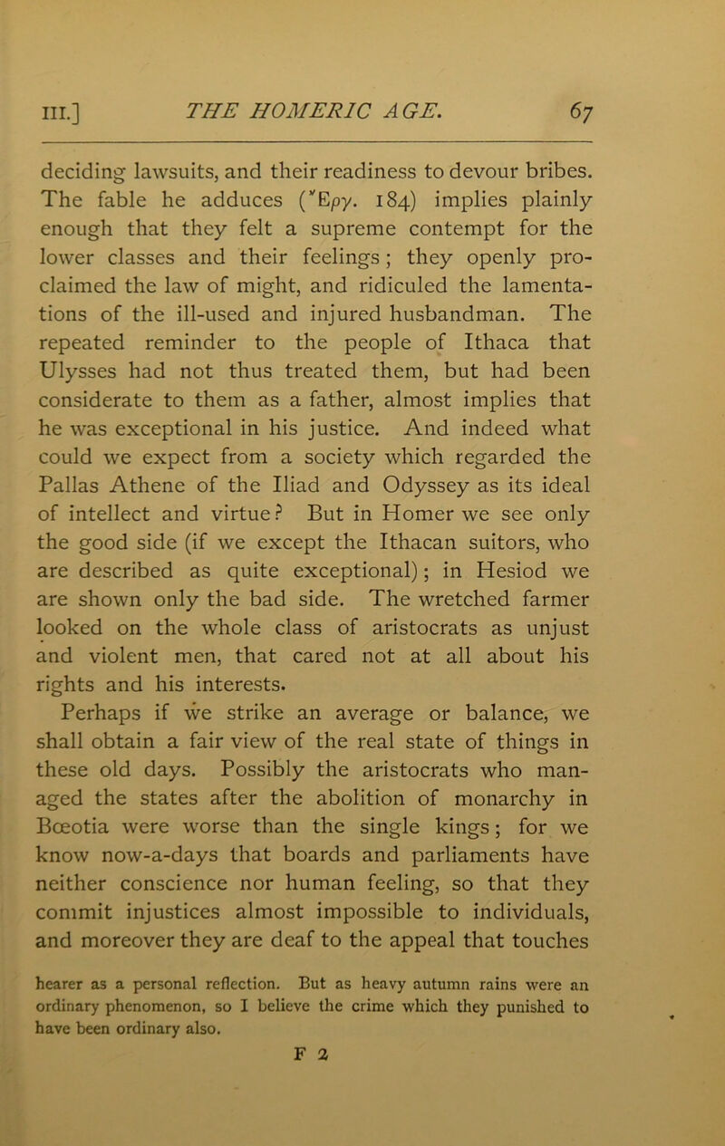 deciding lawsuits, and their readiness to devour bribes. The fable he adduces (VEpy. 184) implies plainly enough that they felt a supreme contempt for the lower classes and their feelings; they openly pro- claimed the law of might, and ridiculed the lamenta- tions of the ill-used and injured husbandman. The repeated reminder to the people of Ithaca that Ulysses had not thus treated them, but had been considerate to them as a father, almost implies that he was exceptional in his justice. And indeed what could we expect from a society which regarded the Pallas Athene of the Iliad and Odyssey as its ideal of intellect and virtue? But in Homer we see only the good side (if we except the Ithacan suitors, who are described as quite exceptional); in Hesiod we are shown only the bad side. The wretched farmer looked on the whole class of aristocrats as unjust and violent men, that cared not at all about his rights and his interests. Perhaps if we strike an average or balance, we shall obtain a fair view of the real state of things in these old days. Possibly the aristocrats who man- aged the states after the abolition of monarchy in Bceotia were worse than the single kings; for we know now-a-days that boards and parliaments have neither conscience nor human feeling, so that they commit injustices almost impossible to individuals, and moreover they are deaf to the appeal that touches hearer as a personal reflection. But as heavy autumn rains were an ordinary phenomenon, so I believe the crime which they punished to have been ordinary also. F 2