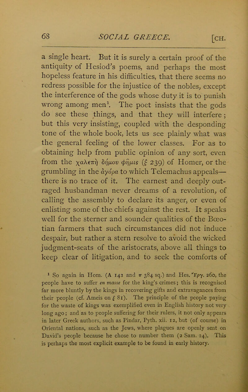 a single heart. But it is surely a certain proof of the antiquity of Hesiod’s poems, and perhaps the most hopeless feature in his difficulties, that there seems no redress possible for the injustice of the nobles, except the interference of the gods whose duty it is to punish wrong among men1. The poet insists that the gods do see these things, and that they will interfere ; but this very insisting, coupled with the desponding tone of the whole book, lets us see plainly what was the general feeling of the lower classes. For as to obtaining help from public opinion of any sort, even from the yaAeTr?) h)p.ov (frripus (£ 239) of Homer, or the grumbling in the ay6pa to which Telemachus appeals— there is no trace of it. The earnest and deeply out- raged husbandman never dreams of a revolution, of calling the assembly to declare its anger, or even of enlisting some of the chiefs against the rest. It speaks well for the sterner and sounder qualities of the Boeo- tian farmers that such circumstances did not induce despair, but rather a stern resolve to avoid the wicked judgment-seats of the aristocrats, above all things to keep clear of litigation, and to seek the comforts of 1 So again in Horn. (A 142 and it 384 sq.) and Hes. E/vy. 260, the people have to suffer en masse for the king’s crimes; this is recognised far more bluntly by the kings in recovering gifts and extravagances from their people (cf. Ameis on £ 81). The principle of the people paying for the waste of kings was exemplified even in English history not very long ago ; and as to people suffering for their rulers, it not only appears in later Greek authors, such as Pindar, Pyth. xii. 12, but (of course) in Oriental nations, such as the Jews, where plagues are openly sent on David’s people because he chose to number them (2 Sam. 24). This is perhaps the most explicit example to be found in early history.