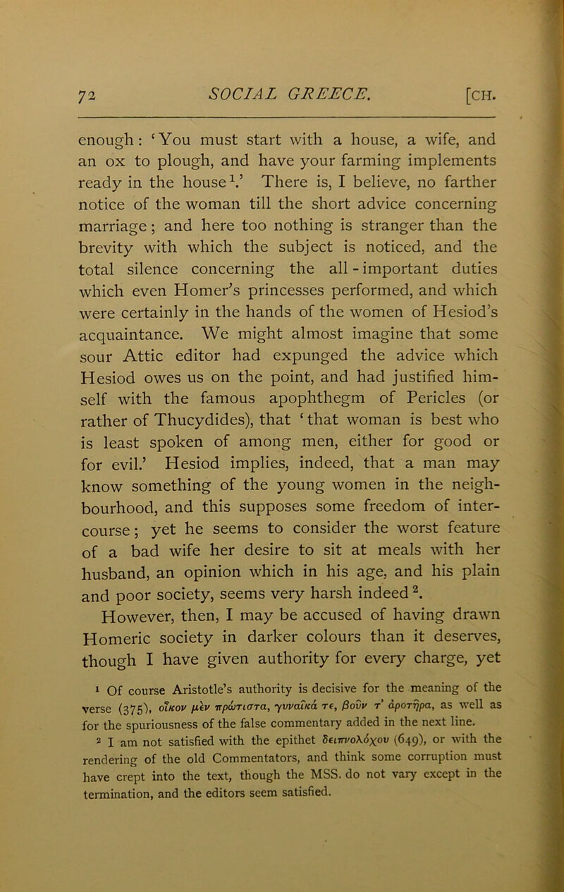 enough: ‘You must start with a house, a wife, and an ox to plough, and have your farming implements ready in the house Y There is, I believe, no farther notice of the woman till the short advice concerning marriage; and here too nothing is stranger than the brevity with which the subject is noticed, and the total silence concerning the all - important duties which even Homer's princesses performed, and which were certainly in the hands of the women of Hesiod’s acquaintance. We might almost imagine that some sour Attic editor had expunged the advice which Hesiod owes us on the point, and had justified him- self with the famous apophthegm of Pericles (or rather of Thucydides), that ‘ that woman is best who is least spoken of among men, either for good or for evil.’ Hesiod implies, indeed, that a man may know something of the young women in the neigh- bourhood, and this supposes some freedom of inter- course ; yet he seems to consider the worst feature of a bad wife her desire to sit at meals with her husband, an opinion which in his age, and his plain and poor society, seems very harsh indeed 2. However, then, I may be accused of having drawn Homeric society in darker colours than it deserves, though I have given authority for every charge, yet 1 Of course Aristotle’s authority is decisive for the meaning of the verse (375), olkov p.lv irpwTicTTa, yvvaiKa re, Povv r dporripa, as well as for the spuriousness of the false commentary added in the next line. 2 I am not satisfied with the epithet Senrvo\6xov (649), or with the rendering of the old Commentators, and think some corruption must have crept into the text, though the MSS. do not vary except in the termination, and the editors seem satisfied.