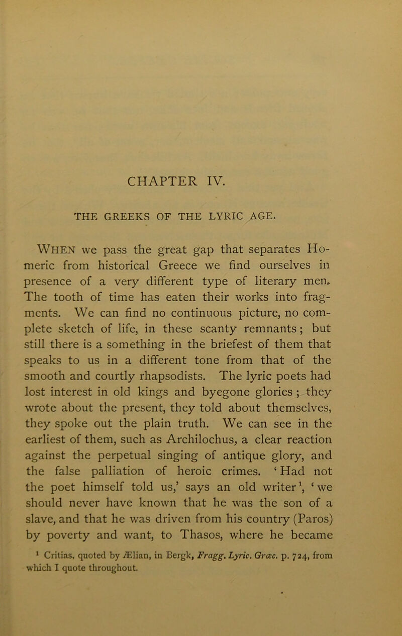 THE GREEKS OF THE LYRIC AGE. When we pass the great gap that separates Ho- meric from historical Greece we find ourselves in presence of a very different type of literary men. The tooth of time has eaten their works into frag- ments. We can find no continuous picture, no com- plete sketch of life, in these scanty remnants ; but still there is a something in the briefest of them that speaks to us in a different tone from that of the smooth and courtly rhapsodists. The lyric poets had lost interest in old kings and byegone glories ; they wrote about the present, they told about themselves, they spoke out the plain truth. We can see in the earliest of them, such as Archilochus, a clear reaction against the perpetual singing of antique glory, and the false palliation of heroic crimes. ‘ Had not the poet himself told us,’ says an old writer1, ‘we should never have known that he was the son of a slave, and that he was driven from his country (Paros) by poverty and want, to Thasos, where he became 1 Critias, quoted by /Elian, in Eergk, Fragg. Lyric. Grcec. p. 724, from which I quote throughout.