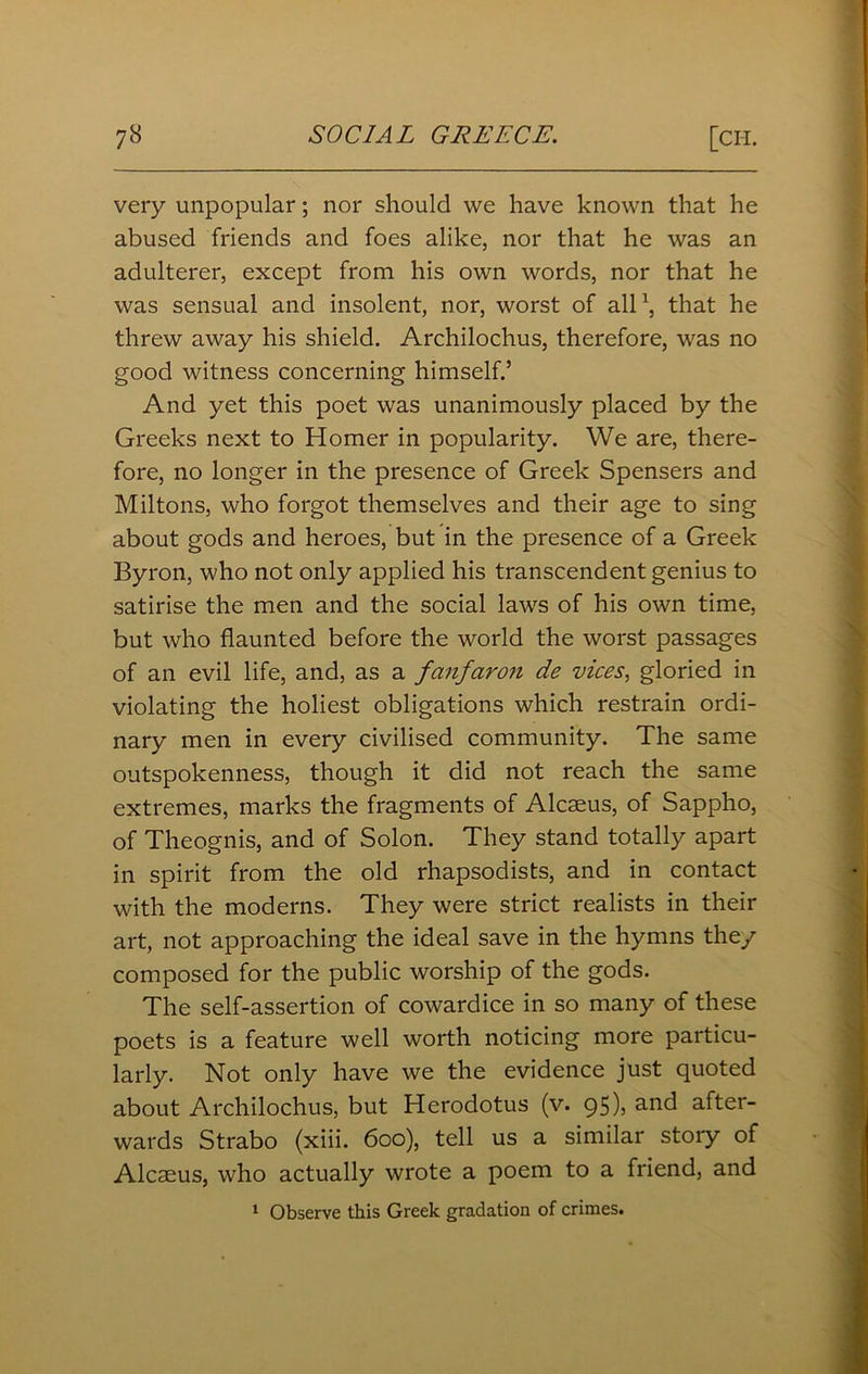 very unpopular; nor should we have known that he abused friends and foes alike, nor that he was an adulterer, except from his own words, nor that he was sensual and insolent, nor, worst of all1, that he threw away his shield. Archilochus, therefore, was no good witness concerning himself.’ And yet this poet was unanimously placed by the Greeks next to Homer in popularity. We are, there- fore, no longer in the presence of Greek Spensers and Miltons, who forgot themselves and their age to sing about gods and heroes, but in the presence of a Greek Byron, who not only applied his transcendent genius to satirise the men and the social laws of his own time, but who flaunted before the world the worst passages of an evil life, and, as a fanfaron de vices, gloried in violating the holiest obligations which restrain ordi- nary men in every civilised community. The same outspokenness, though it did not reach the same extremes, marks the fragments of Alcaeus, of Sappho, of Theognis, and of Solon. They stand totally apart in spirit from the old rhapsodists, and in contact with the moderns. They were strict realists in their art, not approaching the ideal save in the hymns they composed for the public worship of the gods. The self-assertion of cowardice in so many of these poets is a feature well worth noticing more particu- larly. Not only have we the evidence just quoted about Archilochus, but Herodotus (v. 95), and after- wards Strabo (xiii. 600), tell us a similar story of Alcaeus, who actually wrote a poem to a friend, and 1 Observe this Greek gradation of crimes.