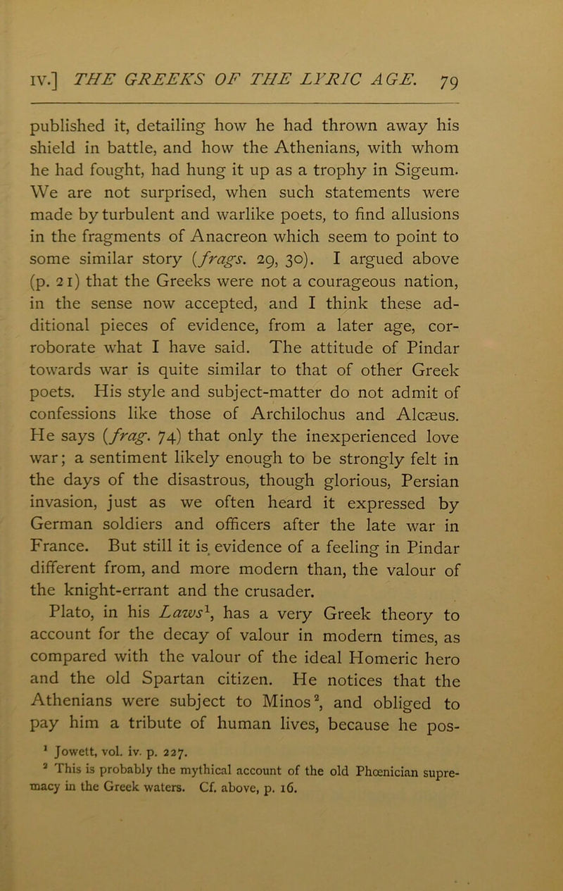 published it, detailing how he had thrown away his shield in battle, and how the Athenians, with whom he had fought, had hung it up as a trophy in Sigeum. We are not surprised, when such statements were made by turbulent and warlike poets, to find allusions in the fragments of Anacreon which seem to point to some similar story [frags. 29, 30). I argued above (p. 21) that the Greeks were not a courageous nation, in the sense now accepted, and I think these ad- ditional pieces of evidence, from a later age, cor- roborate what I have said. The attitude of Pindar towards war is quite similar to that of other Greek poets. His style and subject-matter do not admit of confessions like those of Archilochus and Alcaeus. He says [frag. 74) that only the inexperienced love war; a sentiment likely enough to be strongly felt in the days of the disastrous, though glorious, Persian invasion, just as we often heard it expressed by German soldiers and officers after the late war in France. But still it is evidence of a feeling in Pindar different from, and more modern than, the valour of the knight-errant and the crusader. Plato, in his Laws1, has a very Greek theory to account for the decay of valour in modern times, as compared with the valour of the ideal Homeric hero and the old Spartan citizen. He notices that the Athenians were subject to Minos2, and obliged to pay him a tribute of human lives, because he pos- 1 Jowett, vol. iv. p. 227. 2 This is probably the mythical account of the old Phoenician supre- macy in the Greek waters. Cf. above, p. 16.