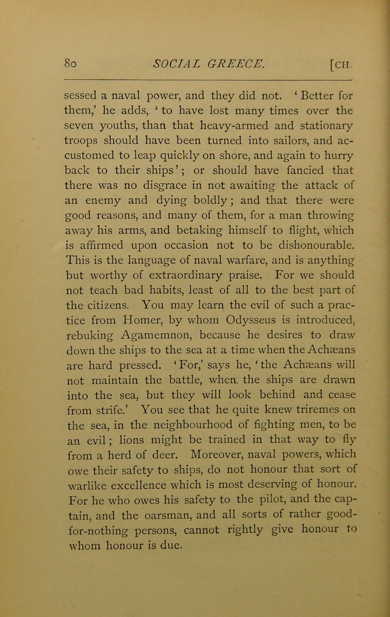 sessed a naval power, and they did not. ‘ Better for them,’ he adds, {to have lost many times over the seven youths, than that heavy-armed and stationary troops should have been turned into sailors, and ac- customed to leap quickly on shore, and again to hurry back to their ships ’; or should have fancied that there was no disgrace in not awaiting the attack of an enemy and dying boldly; and that there were good reasons, and many of them, for a man throwing away his arms, and betaking himself to flight, which is affirmed upon occasion not to be dishonourable. This is the language of naval warfare, and is anything but worthy of extraordinary praise. For we should not teach bad habits, least of all to the best part of the citizens. You may learn the evil of such a prac- tice from Homer, by whom Odysseus is introduced, rebuking Agamemnon, because he desires to draw down the ships to the sea at a time when the Achseans are hard pressed. ‘ For,’ says he, ‘ the Achaeans will not maintain the battle, when, the ships are drawn into the sea, but they will look behind and cease from strife.’ You see that he quite knew triremes on the sea, in the neighbourhood of fighting men, to be an evil; lions might be trained in that way to fly from a herd of deer. Moreover, naval powers, which owe their safety to ships, do not honour that sort of warlike excellence which is most deserving of honour. For he who owes his safety to the pilot, and the cap- tain, and the oarsman, and all sorts of rather good- for-nothing persons, cannot rightly give honour to whom honour is due.