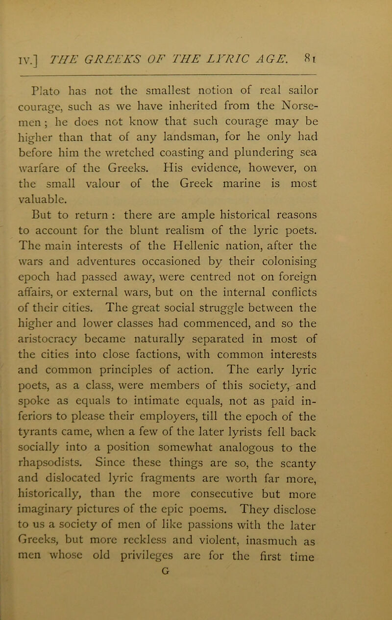 Plato has not the smallest notion of real sailor courage, such as we have inherited from the Norse- men ; he does not know that such courage may be higher than that of any landsman, for he only had before him the wretched coasting and plundering sea warfare of the Greeks. His evidence, however, on the small valour of the Greek marine is most valuable. But to return : there are ample historical reasons to account for the blunt realism of the lyric poets. The main interests of the Hellenic nation, after the wars and adventures occasioned by their colonising epoch had passed away, were centred not on foreign affairs, or external wars, but on the internal conflicts of their cities. The great social struggle between the higher and lower classes had commenced, and so the aristocracy became naturally separated in most of the cities into close factions, with common interests and common principles of action. The early lyric poets, as a class, were members of this society, and spoke as equals to intimate equals, not as paid in- feriors to please their employers, till the epoch of the tyrants came, when a few of the later lyrists fell back socially into a position somewhat analogous to the rhapsodists. Since these things are so, the scanty and dislocated lyric fragments are worth far more, historically, than the more consecutive but more imaginary pictures of the epic poems. They disclose to us a society of men of like passions with the later Greeks, but more reckless and violent, inasmuch as men whose old privileges are for the first time