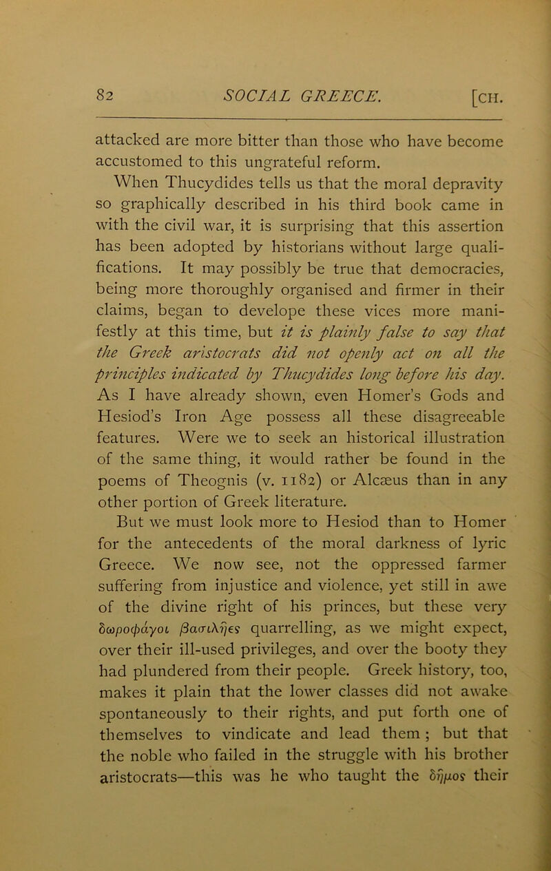 attacked are more bitter than those who have become accustomed to this ungrateful reform. When Thucydides tells us that the moral depravity so graphically described in his third book came in with the civil war, it is surprising that this assertion has been adopted by historians without large quali- fications. It may possibly be true that democracies, being more thoroughly organised and firmer in their claims, began to develope these vices more mani- festly at this time, but it is plainly false to say that the Greek aristocrats did not openly act on all the principles indicated by Thucydides long before his day. As I have already shown, even Homer’s Gods and Hesiod’s Iron Age possess all these disagreeable features. Were we to seek an historical illustration of the same thing, it would rather be found in the poems of Theognis (v. 1182) or Alcseus than in any other portion of Greek literature. But we must look more to Hesiod than to Homer for the antecedents of the moral darkness of lyric Greece. We now see, not the oppressed farmer suffering from injustice and violence, yet still in awe of the divine right of his princes, but these very SwpocpayoL fiavikrje? quarrelling, as we might expect, over their ill-used privileges, and over the booty they had plundered from their people. Greek history, too, makes it plain that the lower classes did not awake spontaneously to their rights, and put forth one of themselves to vindicate and lead them ; but that the noble who failed in the struggle with his brother aristocrats—this was he who taught the bi^os their