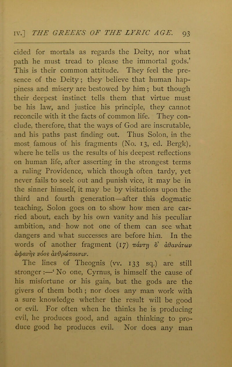 cided for mortals as regards the Deity, nor what path he must tread to please the immortal gods.’ This is their common attitude. They feel the pre- sence of the Deity; they believe that human hap- piness and misery are bestowed by him ; but though their deepest instinct tells them that virtue must be his law, and justice his principle, they cannot reconcile with it the facts of common life. They con- clude, therefore, that the ways of God are inscrutable, and his paths past finding out. Thus Solon, in the most famous of his fragments (No. 13, ed. Bergk), where he tells us the results of his deepest reflections on human life, after asserting in the strongest terms a ruling Providence, which though often tardy, yet never fails to seek out and punish vice, it may be in the sinner himself, it may be by visitations upon the third and fourth generation—after this dogmatic teaching, Solon goes on to show how men are car- ried about, each by his own vanity and his peculiar ambition, and how not one of them can see what dangers and what successes are before him. In the words of another fragment (17) TravTrj b' adavaruv atyavTis voos avdpdoTiourLV. The lines of Theognis (vv. 133 sq.) are still stronger :—‘ No one, Cyrnus, is himself the cause of his misfortune or his gain, but the gods are the givers of them both ; nor does any man work with a sure knowledge whether the result will be good or evil. For often when he thinks he is producing evil, he produces good, and again thinking to pro- duce good he produces evil. Nor does any man
