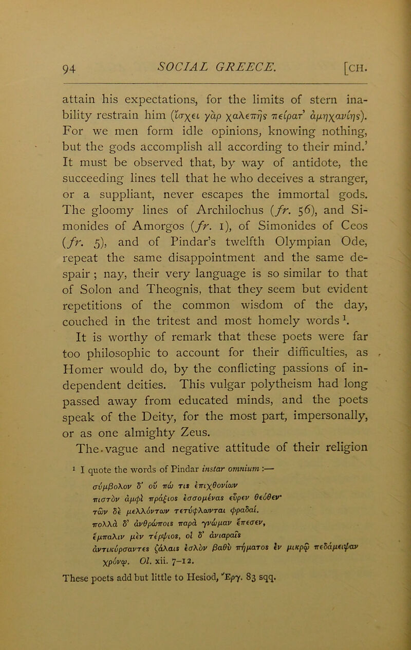 attain his expectations, for the limits of stern ina- bility restrain him (to-yei yap yaXe-n^s nCipar ap-pyavir]I). For we men form idle opinions, knowing nothing, but the gods accomplish all according to their mind.’ It must be observed that, by way of antidote, the succeeding lines tell that he who deceives a stranger, or a suppliant, never escapes the immortal gods. The gloomy lines of Archilochus {fr. 56), and Si- monides of Amorgos {fr. 1), of Simonides of Ceos {fr. 5), and of Pindar’s twelfth Olympian Ode, repeat the same disappointment and the same de- spair ; nay, their very language is so similar to that of Solon and Theognis, that they seem but evident repetitions of the common wisdom of the day, couched in the tritest and most homely words 1. It is worthy of remark that these poets were far too philosophic to account for their difficulties, as , Homer would do, by the conflicting passions of in- dependent deities. This vulgar polytheism had long passed away from educated minds, and the poets speak of the Deity, for the most part, impersonally, or as one almighty Zeus. The-vague and negative attitude of their religion 1 I quote the words of Pindar instar omnium :— crvpfioXov 5’ ov ttoj tis emyOovicov ■niarbv apcpl it patios ioaoptvas tvpt v OtoOev twv Se peWovruv TtrxxfXuVTai (ppadai. iroXXcl S’ avOpwirois napa yvup.au tntatv, tptraXiv ptv TtpipLOS, ol S’ avtapais avTiKupaavres fciXats iaX'ov Pa6v irqpaTOS tv piKpu neSaptapav Xpuvu. Ol. xii. 7—12* These poets add but little to Hesiod, Epy. 83 sqq.