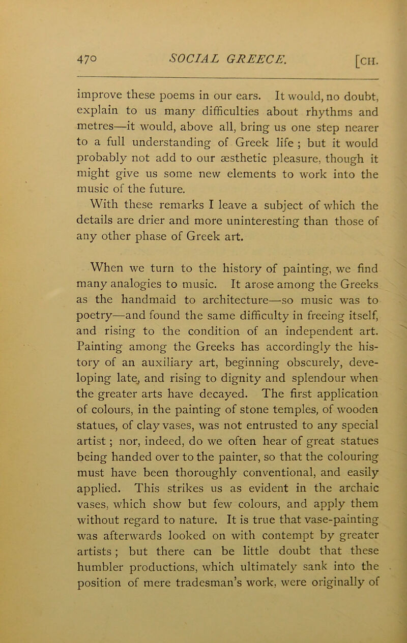 improve these poems in our ears. It would, no doubt, explain to us many difficulties about rhythms and metres—it would, above all, bring us one step nearer to a full understanding of Greek life ; but it would probably not add to our aesthetic pleasure, though it might give us some new elements to work into the music of the future. With these remarks I leave a subject of which the details are drier and more uninteresting than those of any other phase of Greek art. When we turn to the history of painting, we find many analogies to music. It arose among the Greeks as the handmaid to architecture—so music was to poetry—and found the same difficulty in freeing itself, and rising to the condition of an independent art. Painting among the Greeks has accordingly the his- tory of an auxiliary art, beginning obscurely, deve- loping late, and rising to dignity and splendour when the greater arts have decayed. The first application of colours, in the painting of stone temples, of wooden statues, of clay vases, was not entrusted to any special artist; nor, indeed, do we often hear of great statues being handed over to the painter, so that the colouring must have been thoroughly conventional, and easily applied. This strikes us as evident in the archaic vases, which show but few colours, and apply them without regard to nature. It is true that vase-painting was afterwards looked on with contempt by greater artists; but there can be little doubt that these humbler productions, which ultimately sank into the position of mere tradesman’s work, were originally of
