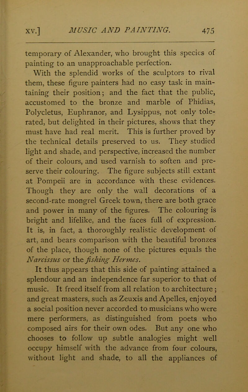 temporary of Alexander, who brought this species of painting to an unapproachable perfection. With the splendid works of the sculptors to rival them, these figure painters had no easy task in main- taining their position; and the fact that the public, accustomed to the bronze and marble of Phidias, Polycletus, Euphranor, and Lysippus, not only tole- rated, but delighted in their pictures, shows that they must have had real merit. This is further proved by the technical details preserved to us. They studied light and shade, and perspective, increased the number of their colours, and used varnish to soften and pre- serve their colouring. The figure subjects still extant at Pompeii are in accordance with these evidences. Though they are only the wall decorations of a second-rate mongrel Greek town, there are both grace and power in many of the figures. The colouring is bright and lifelike, and the faces full of expression. It is, in fact, a thoroughly realistic development of art, and bears comparison with the beautiful bronzes of the place, though none of the pictures equals the Narcissus or the fishing Hermes. It thus appears that this side of painting attained a splendour and an independence far superior to that of music. It freed itself from all relation to architecture ; and great masters, such as Zeuxis and Apelles, enjoyed a social position never accorded to musicians who were mere performers, as distinguished from poets who composed airs for their own odes. But any one who chooses to follow up subtle analogies might well occupy himself with the advance from four colours, without light and shade, to all the appliances of