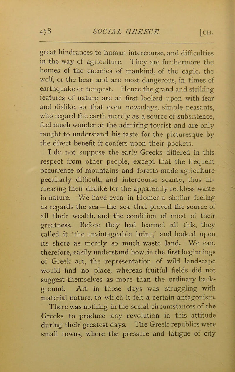 great hindrances to human intercourse, and difficulties in the way of agriculture. They are furthermore the homes of the enemies of mankind, of the eagle, the wolf, or the bear, and are most dangerous, in times of earthquake or tempest. Hence the grand and striking features of nature are at first looked upon with fear and dislike, so that even nowadays, simple peasants, who regard the earth merely as a source of subsistence, feel much wonder at the admiring tourist, and are only taught to understand his taste for the picturesque by the direct benefit it confers upon their pockets. I do not suppose the early Greeks differed in this respect from other people, except that the frequent occurrence of mountains and forests made agriculture peculiarly difficult, and intercourse scanty, thus in- creasing their dislike for the apparently reckless waste in nature. We have even in Homer a similar feeling as regards the sea—the sea that proved the source of all their wealth, and the condition of most of their greatness. Before they had learned all this, they called it ‘the unvintageable brine,’ and looked upon its shore as merely so much waste land. We can, therefore, easily understand how, in the first beginnings of Greek art, the representation of wild landscape would find no place, whereas fruitful fields did not suggest themselves as more than the ordinary back- ground. Art in those days was struggling with material nature, to which it felt a certain antagonism. There was nothing in the social circumstances of the Greeks to produce any revolution in this attitude during their greatest days. The Greek republics were small towns, where the pressure and fatigue of city