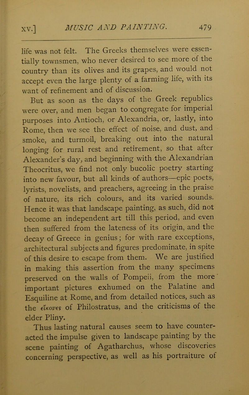 life was not felt. The Greeks themselves weie essen- tially townsmen, who never desired to see more of the country than its olives and its grapes, and would not accept even the large plenty of a farming life, with its want of refinement and of discussion. But as soon as the days of the Greek republics were over, and men began to congregate for imperial purposes into Antioch, or Alexandria, or, lastly, into Rome, then we see the effect of noise, and dust, and smoke, and turmoil, breaking out into the natural longing for rural rest and retirement, so that after Alexander’s day, and beginning with the Alexandrian Theocritus, we find not only bucolic poetry starting into new favour, but all kinds of authors—epic poets, lyrists, novelists, and preachers, agreeing in the praise of nature, its rich colours, and its varied sounds. Hence it was that landscape painting, as such, did not become an independent art till this period, and even then suffered from the lateness of its origin, and the decay of Greece in genius; for with rare exceptions, architectural subjects and figures predominate, in spite of this desire to escape from them. We are justified in making this assertion from the many specimens preserved on the walls of Pompeii, from the more important pictures exhumed on the Palatine and Esquiline at Rome, and from detailed notices, such as the eUoves of Philostratus, and the criticisms of the elder Pliny. Thus lasting natural causes seem to have counter- acted the impulse given to landscape painting by the scene painting of Agatharchus, whose discoveries concerning perspective, as well as his portraiture of