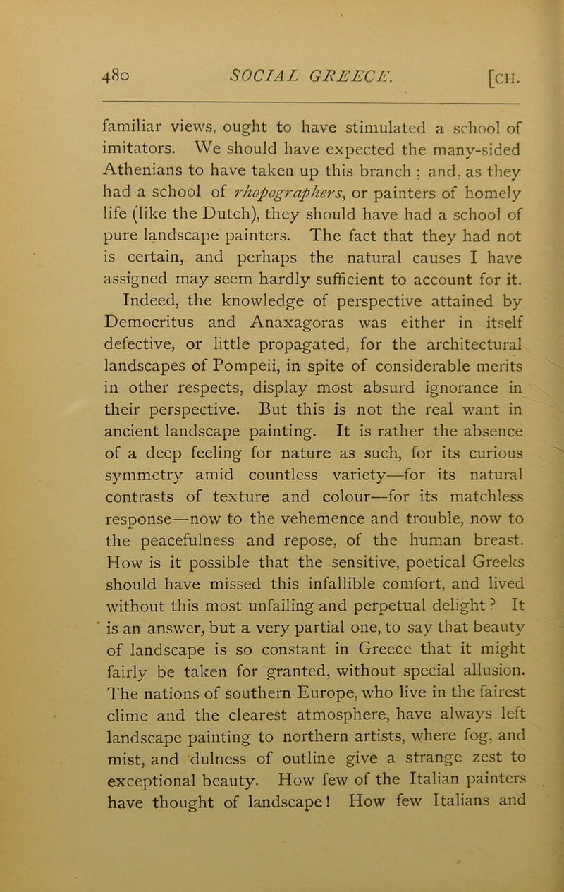 familiar views, ought to have stimulated a school of imitators. We should have expected the many-sided Athenians to have taken up this branch ; and, as they had a school of rhopographers, or painters of homely life (like the Dutch), they should have had a school of pure landscape painters. The fact that they had not is certain, and perhaps the natural causes I have assigned may seem hardly sufficient to account for it. Indeed, the knowledge of perspective attained by Democritus and Anaxagoras was either in itself defective, or little propagated, for the architectural landscapes of Pompeii, in spite of considerable merits in other respects, display most absurd ignorance in their perspective. But this is not the real want in ancient landscape painting. It is rather the absence of a deep feeling for nature as such, for its curious symmetry amid countless variety—for its natural contrasts of texture and colour—for its matchless response—now to the vehemence and trouble, now to the peacefulness and repose, of the human breast. How is it possible that the sensitive, poetical Greeks should have missed this infallible comfort, and lived without this most unfailing and perpetual delight ? It is an answer, but a very partial one, to say that beauty of landscape is so constant in Greece that it might fairly be taken for granted, without special allusion. The nations of southern Europe, who live in the fairest clime and the clearest atmosphere, have always left landscape painting to northern artists, where fog, and mist, and dulness of outline give a strange zest to exceptional beauty. How few of the Italian painters have thought of landscape! How few Italians and