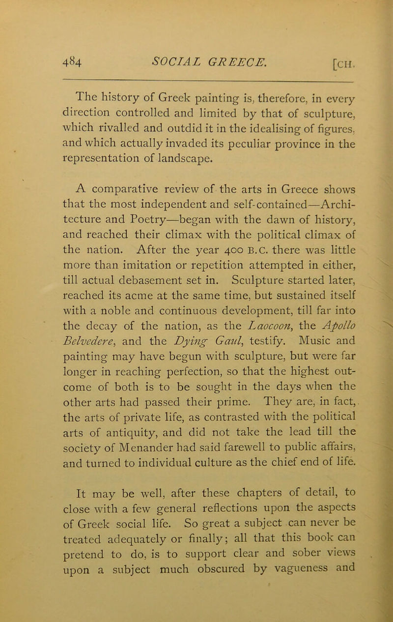 The history of Greek painting is, therefore, in every direction controlled and limited by that of sculpture, which rivalled and outdid it in the idealising of figures, and which actually invaded its peculiar province in the representation of landscape. A comparative review of the arts in Greece shows that the most independent and self-contained—Archi- tecture and Poetry—began with the dawn of history, and reached their climax with the political climax of the nation. After the year 400 B.C. there was little more than imitation or repetition attempted in either, till actual debasement set in. Sculpture started later, reached its acme at the same time, but sustained itself with a noble and continuous development, till far into the decay of the nation, as the Lciocoon, the Apollo Belvedere, and the Dying Gaul, testify. Music and painting may have begun with sculpture, but were far longer in reaching perfection, so that the highest out- come of both is to be sought in the days when the other arts had passed their prime. They are, in fact, the arts of private life, as contrasted with the political arts of antiquity, and did not take the lead till the society of Menander had said farewell to public affairs, and turned to individual culture as the chief end of life. It may be well, after these chapters of detail, to close with a few general reflections upon the aspects of Greek social life. So great a subject can never be treated adequately or finally; all that this book can pretend to do, is to support clear and sober views upon a subject much obscured by vagueness and