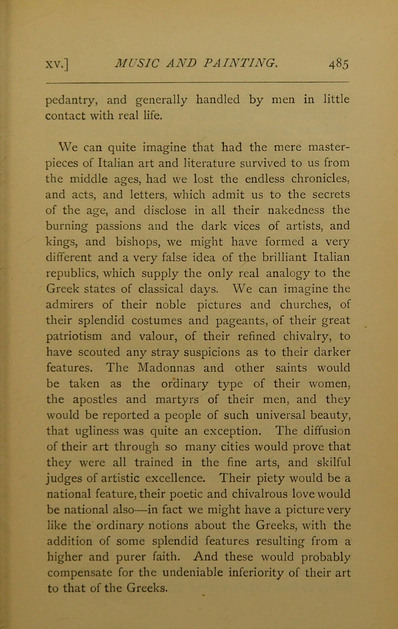 pedantry, and generally handled by men in little contact with real life. We can quite imagine that had the mere master- pieces of Italian art and literature survived to us from the middle ages, had we lost the endless chronicles, and acts, and letters, which admit us to the secrets of the age, and disclose in all their nakedness the burning passions and the dark vices of artists, and kings, and bishops, we might have formed a very different and a very false idea of the brilliant Italian republics, which supply the only real analogy to the Greek states of classical days. We can imagine the admirers of their noble pictures and churches, of their splendid costumes and pageants, of their great patriotism and valour, of their refined chivalry, to have scouted any stray suspicions as to their darker features. The Madonnas and other saints would be taken as the ordinary type of their women, the apostles and martyrs of their men, and they would be reported a people of such universal beauty, that ugliness was quite an exception. The diffusion of their art through so many cities would prove that they were all trained in the fine arts, and skilful judges of artistic excellence. Their piety would be a national feature, their poetic and chivalrous love would be national also—in fact we might have a picture very like the ordinary notions about the Greeks, with the addition of some splendid features resulting from a higher and purer faith. And these would probably compensate for the undeniable inferiority of their art to that of the Greeks.