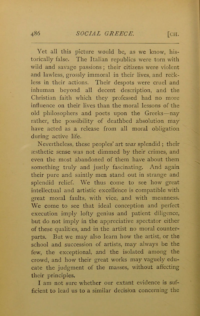 Yet all this picture would be, as we know, his- torically false. The Italian republics were torn with wild and savage passions ; their citizens were violent and lawless, grossly immoral in their lives, and reck- less in their actions. Their despots were cruel and inhuman beyond all decent description, and the Christian faith which they professed had no more influence on their lives than the moral lessons of the old philosophers and poets upon the Greeks—nay rather, the possibility of deathbed absolution may have acted as a release from all moral obligation during active life. Nevertheless, these peoples’ art was splendid ; their aesthetic sense was not dimmed by their crimes, and even the most abandoned of them have about them something truly and justly fascinating. And again their pure and saintly men stand out in strange and splendid relief. We thus come to see how great intellectual and artistic excellence is compatible with great moral faults, with vice, and with meanness. We come to see that ideal conception and perfect execution imply lofty genius and patient diligence, but do not imply in the appreciative spectator either of these qualities, and in the artist no moral counter- parts. But we may also learn how the artist, or the school and succession of artists, may always be the few, the exceptional, and the isolated among the crowd, and how their great works may vaguely edu- cate the judgment of the masses, without affecting their principles. I am not sure whether our extant evidence is suf- ficient to lead us to a similar decision concerning the