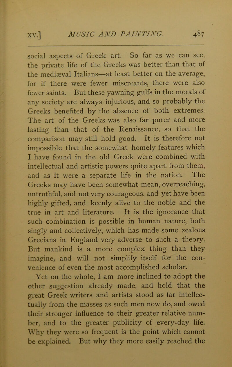 social aspects of Greek art. So far as we can see, the private life of the Greeks was better than that of the mediaeval Italians—at least better on the average, for if there were fewer miscreants, there were also fewer saints. But these yawning gulfs in the morals of any society are always injurious, and so probably the Greeks benefited by the absence of both extremes. The art of the Greeks was also far purer and more lasting than that of the Renaissance, so that the comparison may still hold good. It is therefore not impossible that the somewhat homely features which I have found in the old Greek were combined with intellectual and artistic powers quite apart from them, and as it were a separate life in the nation. The Greeks may have been somewhat mean, overreaching, untruthful, and not very courageous, and yet have been highly gifted, and keenly alive to the noble and the true in art and literature. It is the ignorance that such combination is possible in human nature, both singly and collectively, which has made some zealous Grecians in England very adverse to such a theory. But mankind is a more complex thing than they imagine, and will not simplify itself for the con- venience of even the most accomplished scholar. Yet on the whole, I am more inclined to adopt the other suggestion already made, and hold that the great Greek writers and artists stood as far intellec- tually from the masses as such men now do, and owed their stronger influence to their greater relative num- ber, and to the greater publicity of every-day life. Why they were so frequent is the point which cannot be explained. But why they more easily reached the
