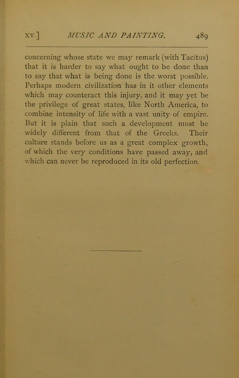 concerning whose state we may remark (with Tacitus) that it is harder to say what ought to be done than to say that what is being done is the worst possible. Perhaps modern civilization has in it other elements which may counteract this injury, and it may yet be the privilege of great states, like North America, to combine intensity of life with a vast unity of empire. But it is plain that such a development must be widely different from that of the Greeks. Their culture stands before us as a great complex growth, of which the very conditions have passed away, and which can never be reproduced in its old perfection.
