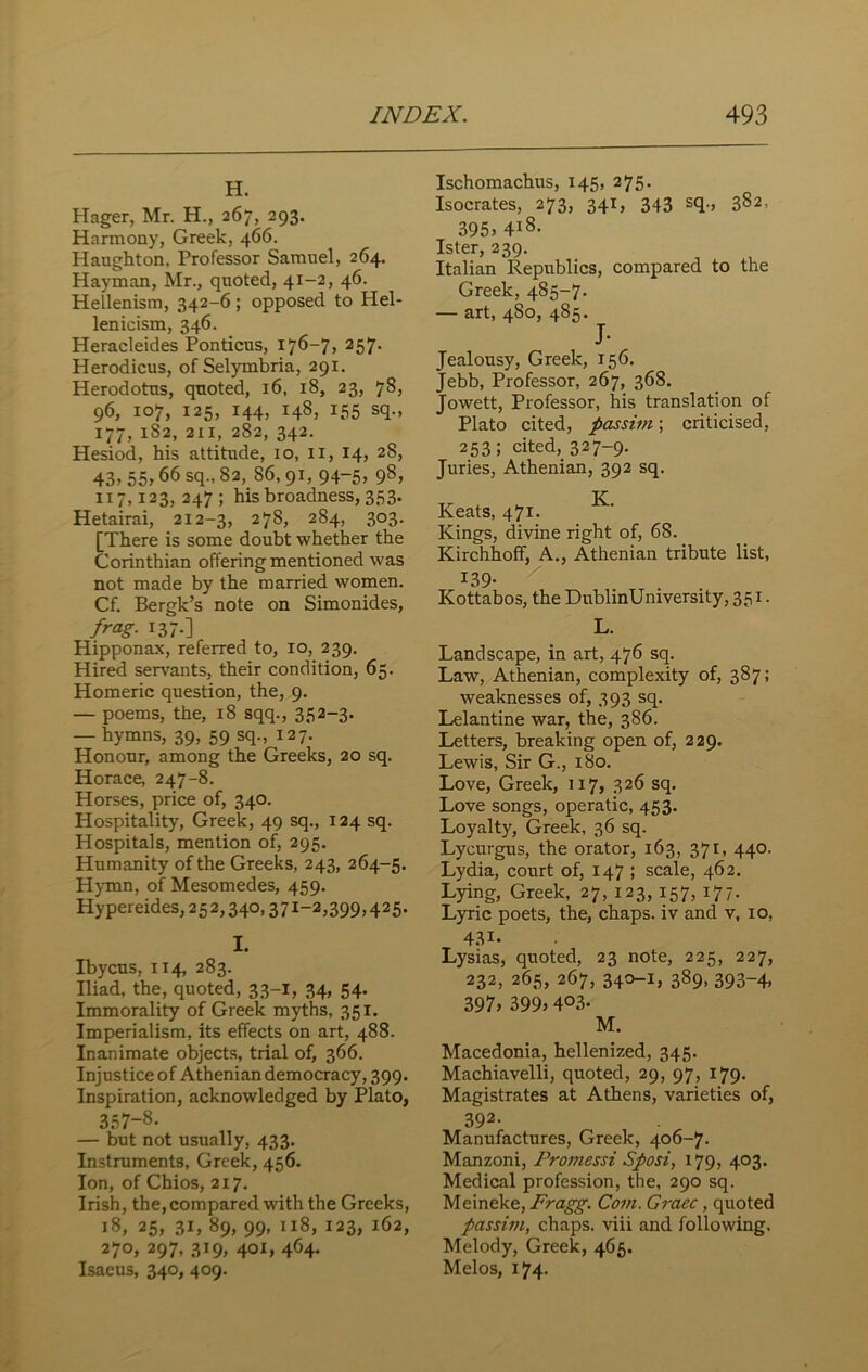 H. Hager, Mr. H., 267, 293. Harmony, Greek, 466. Haughton, Professor Samuel, 264. Hayman, Mr., quoted, 41-2, 46. Hellenism, 342-6; opposed to Plel- lenicism, 346. Heracleides Ponticus, 176-7, 257. Herodicus, of Selymbria, 291. Herodotus, quoted, 16, 18, 23, 78, 96, 107, 125, 144, 148, 155 sq., 177, 1S2, 211, 282, 342. Hesiod, his attitude, 10, 11, 14, 28, 43; 55; 66 sq-; 8a> 86’ 91; 94“5; 98; 117,123, 247 ; his broadness, 353. Hetairai, 212-3, 278, 2S4, 303. [There is some doubt whether the Corinthian offering mentioned was not made by the married women. Cf. Bergk’s note on Simonides, frag• 137-] Hipponax, referred to, 10, 239. Hired servants, their condition, 65. Homeric question, the, 9. — poems, the, 18 sqq., 352-3. — hymns, 39, 59 sq., 127. Honour, among the Greeks, 20 sq. Horace, 247-8. Horses, price of, 340. Hospitality, Greek, 49 sq., 124 sq. Hospitals, mention of, 295. Humanity of the Greeks, 243, 264-5. Hymn, of Mesomedes, 459. Hypereides, 252,340,371-2,399,425. I. Ibycus, 114, 283. Iliad, the, quoted, 33-I, 34, 54. Immorality of Greek myths, 351. Imperialism, its effects on art, 488. Inanimate objects, trial of, 366. Injustice of Athenian democracy, 399. Inspiration, acknowledged by Plato, 357~8- — but not usually, 433. Instruments, Greek, 456. Ion, of Chios, 217. Irish, the,compared with the Greeks, 18, 25, 31, 89, 99, 118, 123, 162, 27°; 297; 3^9; 4°L 464- Isaeus, 340, 409. Ischomachus, 145, 275. Isocrates, 273, 341, 343 sq., 382, 395. 4l8- Ister, 239. Italian Republics, compared to the Greek, 485-7. — art, 4S0, 485. J- Jealousy, Greek, 156. Jebb, Professor, 267, 368. Jowett, Professor, his translation of Plato cited, passim; criticised, 253; cited, 32 7-9- Juries, Athenian, 392 sq. Keats, 471. Kings, divine right of, 68. Kirchhoff, A., Athenian tribute list, 139- Kottabos, the DublinUniversity, 351. L. Landscape, in art, 476 sq. Law, Athenian, complexity of, 387; weaknesses of, 393 sq. Lelantine war, the, 386. Letters, breaking open of, 229. Lewis, Sir G., 180. Love, Greek, 117, 326 sq. Love songs, operatic, 453. Loyalty, Greek, 36 sq. Lycurgus, the orator, 163, 371, 440. Lydia, court of, 147 ; scale, 462. Lying, Greek, 27, 123, 157, 177. Lyric poets, the, chaps, iv and v, 10, 43i. Lysias, quoted, 23 note, 225, 227, 232, 265, 267, 340-1, 389, 393-4, 397; 399; 4°3- M. Macedonia, hellenized, 345. Machiavelli, quoted, 29, 97, 179. Magistrates at Athens, varieties of, 392- Manufactures, Greek, 406-7. Manzoni, Promessi Sposi, 179, 403. Medical profession, the, 290 sq. Meineke, Fragg. Com. Grace, quoted passim, chaps, viii and following. Melody, Greek, 465. Melos, 174.