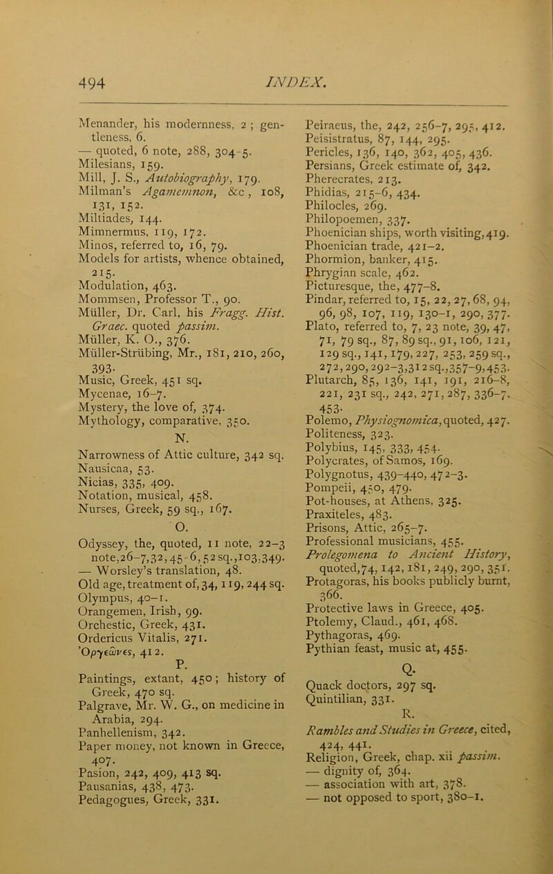 Menander, his modernness, 2 ; gen- tleness, 6. — quoted, 6 note, 288, 304-5. Milesians, 159. Mill, J. S., Autobiography, 179. Milman’s Agamemnon, &c, 10S, 131, I52- Miltiades, 144. Mimnermus, 119, 172. Minos, referred to, 16, 79. Models for artists, whence obtained, 215- Modulation, 463. Mommsen, Professor T., 90. Muller, Dr. Carl, his Fragg. Hist. Graec. quoted passim. Muller, K. O., 376. Muller-Striibing, Mr., 1S1, 2x0, 260, 393- Music, Greek, 451 sq. Mycenae, 16-7. Mystery, the love of, 374. Mythology, comparative, 350. N. Narrowness of Attic culture, 342 sq. Nausicaa, 53. Nicias, 335, 409. Notation, musical, 458. Nurses, Greek, 59 sq., 167. O. Odyssey, the, quoted, 11 note, 22-3 note, 26-7,32,45-6,52 sq., 103,349. — Worsley’s translation, 48. Old age, treatment of, 34,119, 244 sq. Olympus, 40-1. Orangemen, Irish, 99. Orchestic, Greek, 431. Ordericus Vitalis, 271. ’Op'/euives, 41 2. P. Paintings, extant, 450; history of Greek, 470 sq. Palgrave, Mr. W. G., on medicine in Arabia, 294. Panhellenism, 342. Paper money, not known in Greece, 407. Pasion, 242, 409, 413 sq. Pausanias, 438, 473. Pedagogues, Greek, 331. Peiraeus, the, 242, 256-7, 295, 412. Peisistratus, 87, 144, 295. Pericles, 136, 140, 362, 405, 436. Persians, Greek estimate of, 342. Pherecrates, 213, Phidias, 215-6, 434. Philocles, 269. Philopoemen, 337. Phoenician ships, worth visiting, 419. Phoenician trade, 421-2. Phormion, banker, 415. Phrygian scale, 462. Picturesque, the, 477-8. Pindar, referred to, 15, 22, 27, 68, 94, 96, 98, 107, 119, 130-1, 290, 377. Plato, referred to, 7, 23 note, 39, 47, 71, 79 sq., 87, 89 sq., 91,106, 121, 129 sq., 141,179, 227, 253, 259 sq., 272,290,292-3,312 sq.,357-9,453. Plutarch, 85, 136, 141, 191, 216-8, 221, 231 sq., 242, 271, 287, 336-7, 453- Polemo, Physiognomica, quoted, 427. Politeness, 323. Polybius, 145. 333, 454- Polycrates, of Samos, 169. Polygnotus, 439-44°, 472~3- Pompeii, 450, 479. Pot-houses, at Athens, 325. Praxiteles, 483. Prisons, Attic, 265-7. Professional musicians, 455. Prolegomena to Ancient History, quoted,74,142,181,249, 290, 351. Protagoras, his books publicly burnt, 366. Protective laws in Greece, 405. Ptolemy, Claud., 461, 468. Pythagoras, 469. Pythian feast, music at, 455. Q. Quack doctors, 297 sq. Quintilian, 331. R. Rambles and Studies in Greece, cited, 424, 441- Religion, Greek, chap, xii passim. — dignity of, 364. — association with art, 378. — not opposed to sport, 380-1.
