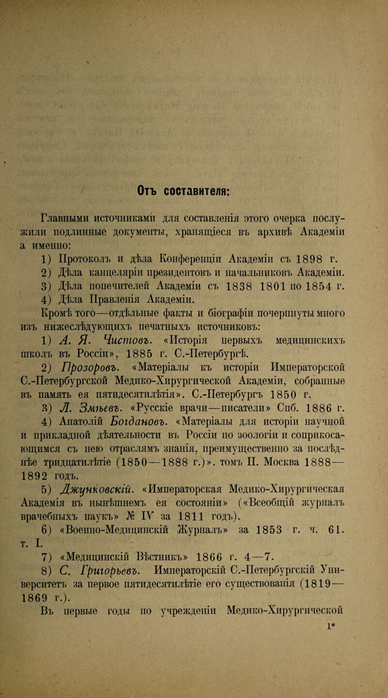 Отъ составителя: Главными источниками для составленія этого очерка послу- л^или подлинные документы, хранящіеся въ архивѣ Академіи а именно: 1) Протоколъ и дѣла Конференціи Академіи съ 1898 г. 2) Дѣла канцеляріи президентовъ и начальниковъ Академіи. 3) Дѣла попечителей Академіи съ 1838 1801 по 1854 г. 4) Дѣла Правленія Академіи. Кромѣ того—отдѣльные факты и біографіи почерпнуты много изъ нижеслѣдующихъ печатныхъ источниковъ: 1) А, Я- Чистовъ. «Исторія первыхъ медицинскихъ школъ въ Россіи», 1885 г. С.-Петербургѣ. 2) Прозоровъ. «Матеріалы къ исторіи Императорской С.-Петербургской Медико-Хирургической Академіи, собранные въ память ея пятидесятилѣтія». С.-Петербургъ 1850 г. Я) Л. Змѣевъ. «Русскіе врачи—писатели» Спб. 1886 г. 4) Анатолій Богдановъ. «Матеріалы для исторіи научной и прикладной дѣятельности въ Россіи по зоологіи и соприкоса- ющимся съ нею отраслямъ знанія, преимущественно за послѣд- нѣе тридцатилѣтіе (1850 —1888 г.)», томъ П. Москва 1888 — 1892 годъ. 5) Джунповскій. «Императорская Медико-Хирургическая Академія въ нынѣшнемъ ея состояніи» («Всеобщій журналъ врачебныхъ наукъ» № ІУ за 1811 годъ). 6) «Военно-Медицинскій Журналъ» за 1853 г. ч. 61. т. I. 7) «Медицинскій Вѣстникъ» 1866 г. 4—7. 8) С. Григорьевъ. Императорскій С.-Петербургскій Уни¬ верситетъ за первое пятидесятилѣтіе его существованія (1819 — 1869 г.). Въ первые годы по учрежденіи Медико-Хирургической