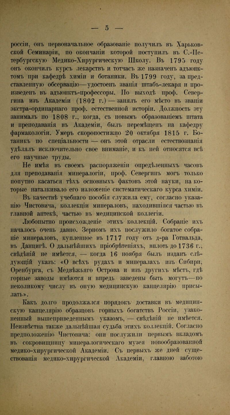 РОССІИ, онъ первоначальное образованіе получилъ въ Харьков¬ ской Семинаріи, по окончаніи которой поступилъ въ С.-Пе¬ тербургскую Медико-Хирургическую Школу. Въ 1795 году онъ окончилъ курсъ лекарствъ и тотчасъ же назначенъ адъюнк¬ томъ при кафедрѣ химіи и ботаники. Въ 1799 году, за пред¬ ставленную обсервацію—удостоенъ званія пітабъ-лекаря и про¬ изведенъ въ адъюнктъ-профессоры. По выходѣ нроф. Север- гина изъ Академіи (1802 г.) — занялъ его мѣсто въ званіи экстра-ординарнаго нроф. естественной исторірі. Должность эту занималъ по 1808 г., когда, съ новымъ образованіемъ штата и преподаванія въ Академіи, былъ перемѣщенъ на кафедру фармакологіи. Умеръ скоропостилшо 20 октября 1815 г. Бо¬ таникъ по спеціальности — онъ этой отрасли естествознанія удѣлялъ исключительно свое вниманіе, и къ пей относятся всѣ его научные труды. Не имѣя въ своемъ распоряженіи опредѣленныхъ часовъ для преподаванія минералогіи, нроф. Севергипъ могъ только попутно касаться тѣхъ основныхъ фактовъ этой науки, на ко¬ торые наталкивало его изложеніе систематическаго курса химіи. Въ качествѣ учебнаго пособія слуяіила ему, согласно указа¬ нію Чистовича, коллекціи минераловъ, находившіяся частью въ главной аптекѣ, частью въ медицинской коллегіи. Любопытно происхожденіе этихъ коллекцій. Собраніе ихъ началось очень давно. Зерномъ ихъ послужило богатое собра¬ ніе минераловъ, купленное въ 1717 году отъ д-ра Готвальда, въ Данцигѣ. О дальнѣйшихъ пріобрѣтеніяхъ, вплоть до 1736 г., свѣдѣній не имѣется, — когда 16 ноября былъ изданъ слѣ¬ дующій указъ: «О всѣхъ рудахъ и минералахъ изъ Сибири, Оренбурга, съ Медвѣжьяго Острова и изъ другихъ мѣсгь, гдѣ горные заводы имѣются и впредь заведены быть могутъ—по неколикому числу въ оную медицинскую канцелярію присы¬ лать ». Какъ долго продолжался порядокъ доставки въ медицин¬ скую канцелярію образцов'і> горныхъ богатствъ Россіи, узако¬ ненный вышеприведенным'!) указомъ, — свѣдѣній не имѣется. Неизвѣстна также дальнѣйшая судьба этихъ коллекцій. Согласно предположенію Чистовича: они послужили первымъ вкладомъ въ сокровищницу минералогическаго музея новообразованной медико-хирургической Академіи. Съ первыхъ же дней суще¬ ствованія медико-хирургической Академіи, главною заботою